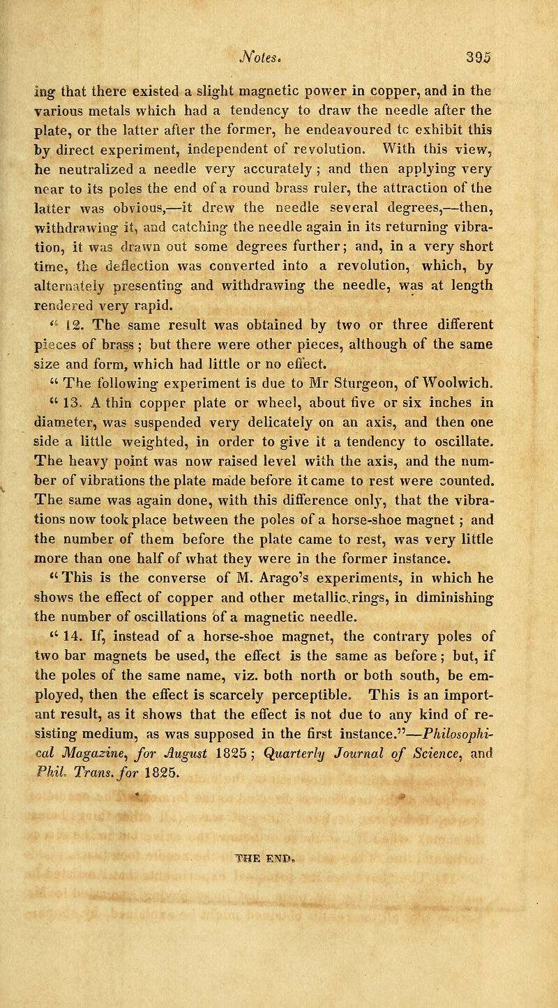 ing that there existed a slight magnetic power in copper, and in the various metals which had a tendency to draw the needle after the plate, or the latter after the former, he endeavoured tc exhibit this by direct experiment, independent of revolution. With this view, he neutralized a needle very accurately ; and then applying very near to its poles the end of a round brass ruler, the attraction of the latter was obvious,—it drew the needle several degrees,—then, withdrawing it, and catching the needle again in its returning vibra- tion, it was drawn out some degrees further; and, in a very short time, the deflection was converted into a revolution, which, by alternately presenting and withdrawing the needle, was at length rendered very rapid. *' 12. The same result was obtained by two or three different pieces of brass; but there were other pieces, although of the same size and form, which had little or no effect.  The following experiment is due to Mr Sturgeon, of Woolwich.  13, A thin copper plate or wheel, about five or six inches in diameter, was suspended very delicately on an axis, and then one side a little weighted, in order to give it a tendency to oscillate. The heavy point was now raised level with the axis, and the num- ber of vibrations the plate made before it came to rest were counted. The same was again done, with this difference only, that the vibra- tions now took place between the poles of a horse-shoe magnet; and the number of them before the plate came to rest, was very little more than one half of what they were in the former instance.  This is the converse of M. Arago's experiments, in which he shows the effect of copper and other metalliCvrings, in diminishing the number of oscillations of a magnetic needle.  14. If, instead of a horse-shoe magnet, the contrary poles of two bar magnets be used, the effect is the same as before; but, if the poles of the same name, viz. both north or both south, be em- ployed, then the effect is scarcely perceptible. This is an import- ant result, as it shows that the effect is not due to any kind of re- sisting medium, as was supposed in the first instance.—Philosophi- cal Magazine, for August 1826 ; Quarterly Journal of Scietice, and Phil Trans, for 1825. THE END,