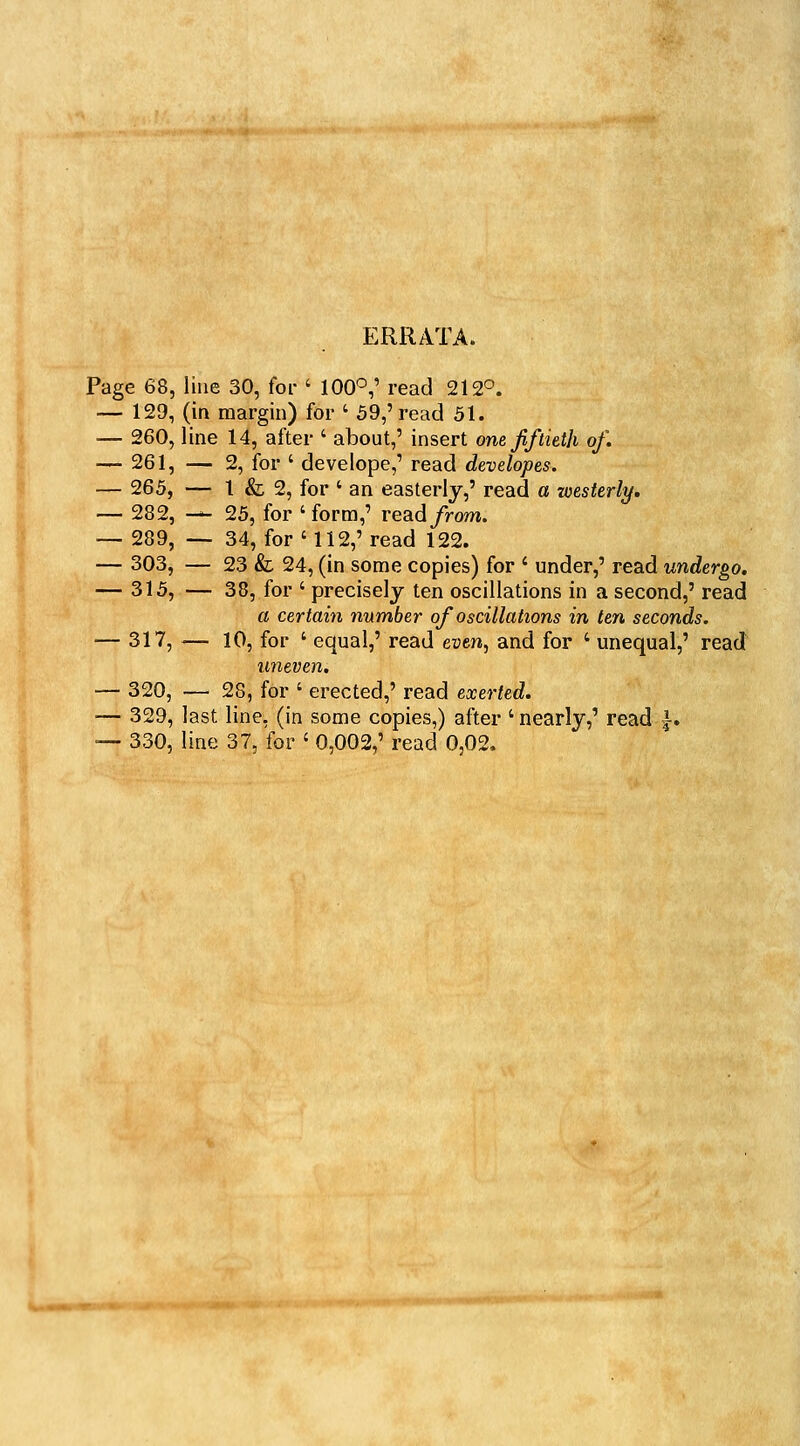 ERRATA. Page 68, line 30, for ' 100^,' read 212°. — 129, (in margin) for ' 59,' read 51. — 260, line 14, after ' about,' insert one fiftkth of. — 261, — 2, for ' develope,' read developes. — 265, — 1 & 2, for ' an easterly,' read a westerly, — 282, -*- 25, for 'form,' readyVom. — 289, —- 34, for '112,' read 122. — 303, — 23 & 24, (in some copies) for ' under,' read undergo. — 315, — 38, for ' precisely ten oscillations in a second,' read a certain number of oscillations in ten seconds. — 317, — 10, for ' equal,' read even, and for ' unequal,' read uneven. — 320, — 28, for ' erected,' read exerted. — 329, last line, (in some copies,) after 'nearly,' read |-. ■— 330, line 37, for ' 0,002,' read 0,02.