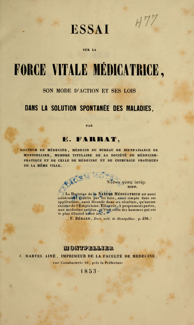 ESSAI /^77 FORCE VITALE MEDICATRICE SON MODE D'ACTION ET SES LOIS DANS LA SOLUTION SPONTANÉE DES MALADIES, DOCTEUR EN MÉDECINE, MÉDECIN DU BUREAU DE BIENFAISANCE DE MONTPELLIER, MEMBRE TITULAIRE DE LA SOCIÉTÉ DE MÉDECINE- PRATIQUE ET DE CELLE DE MÉDECINE ET DE CHIRURGIE PRATIQUES DE LA MÊME TILLE. .'• • * HIPP.  La D(^tripe de 4a NatUÇ* MÉDICATRICE est aussi solideini^T établie par*ïes faiis , aussi simple dans ses applications, aussi féconde dans ses résultats, qu'aucun axiome de l'Empirisme. Elle«crée, à proprement parler, une médecine entière ,^i c'est, celle des hommes qui ont le plus illustré n^tre art.'  * ^' F. BÉRAUD, Doct. méd. de Montpellier, p. 4S0. ) I MARTEL AÎNÉ, IMPRIMEUR DE LA FACULTÉ DE MÉDECINE rue Canabasserio 10 , près la Préfeclun- 18 53-