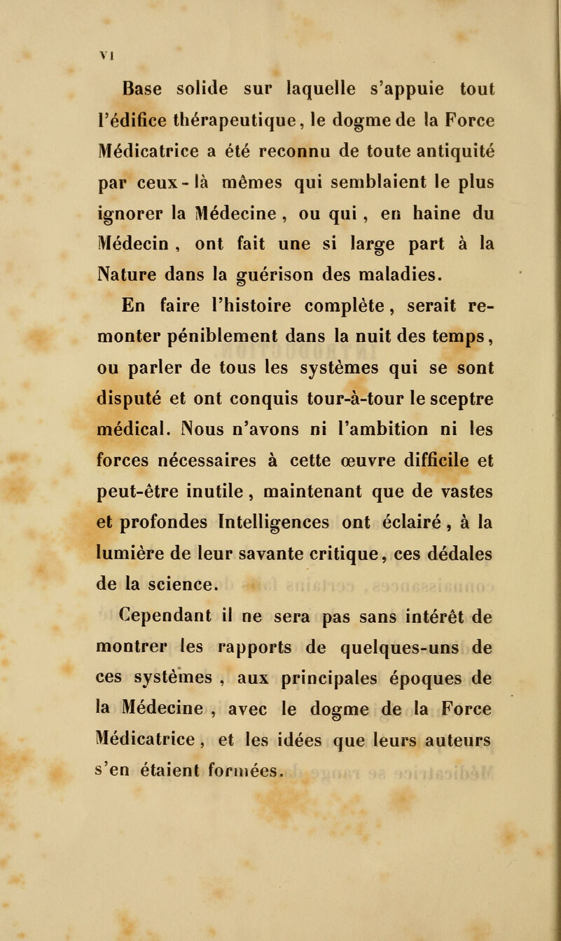 Base solide sur laquelle s'appuie tout l'édifice thérapeutique, le dogme de la Force Médicatrice a été reconnu de toute antiquité par ceux-là mêmes qui semblaient le plus ignorer la Médecine , ou qui, en haine du Médecin , ont fait une si large part à la Nature dans la guérison des maladies. En faire l'histoire complète, serait re- monter péniblement dans la nuit des temps, ou parler de tous les systèmes qui se sont disputé et ont conquis tour-à-tour le sceptre médical. Nous n'avons ni l'ambition ni les forces nécessaires à cette œuvre difficile et peut-être inutile, maintenant que de vastes et profondes Intelligences ont éclairé, à la lumière de leur savante critique, ces dédales de la science. Cependant il ne sera pas sans intérêt de montrer les rapports de quelques-uns de ces systèmes , aux principales époques de la Médecine , avec le dogme de la Force Médicatrice, et les idées que leurs auteurs s'en étaient formées.