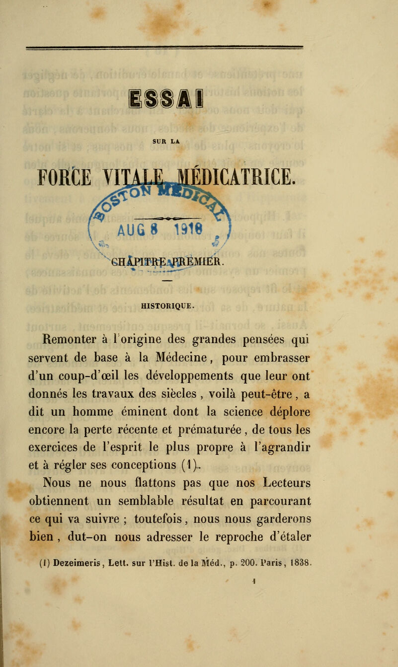 FORCE VimJLJÉDICATRICE. ^) AUG8 1318 ghIpiï^reaBREMier. HISTORIQUE. Remonter à l'origine des grandes pensées qui servent de base à la Médecine, pour embrasser d'un coup-d'œil les développements que leur ont donnés les travaux des siècles , voilà peut-être, a dit un homme éminent dont la science déplore encore la perte récente et prématurée, de tous les exercices de l'esprit le plus propre à l'agrandir et à régler ses conceptions (1). Nous ne nous flattons pas que nos Lecteurs obtiennent un semblable résultat en parcourant ce qui va suivre ; toutefois, nous nous garderons bien , dut-on nous adresser le reproche d'étaler (I) Dezeimeris, Lelt. sur l'Hist. delaMéd., p. 200. Paris, 1838.