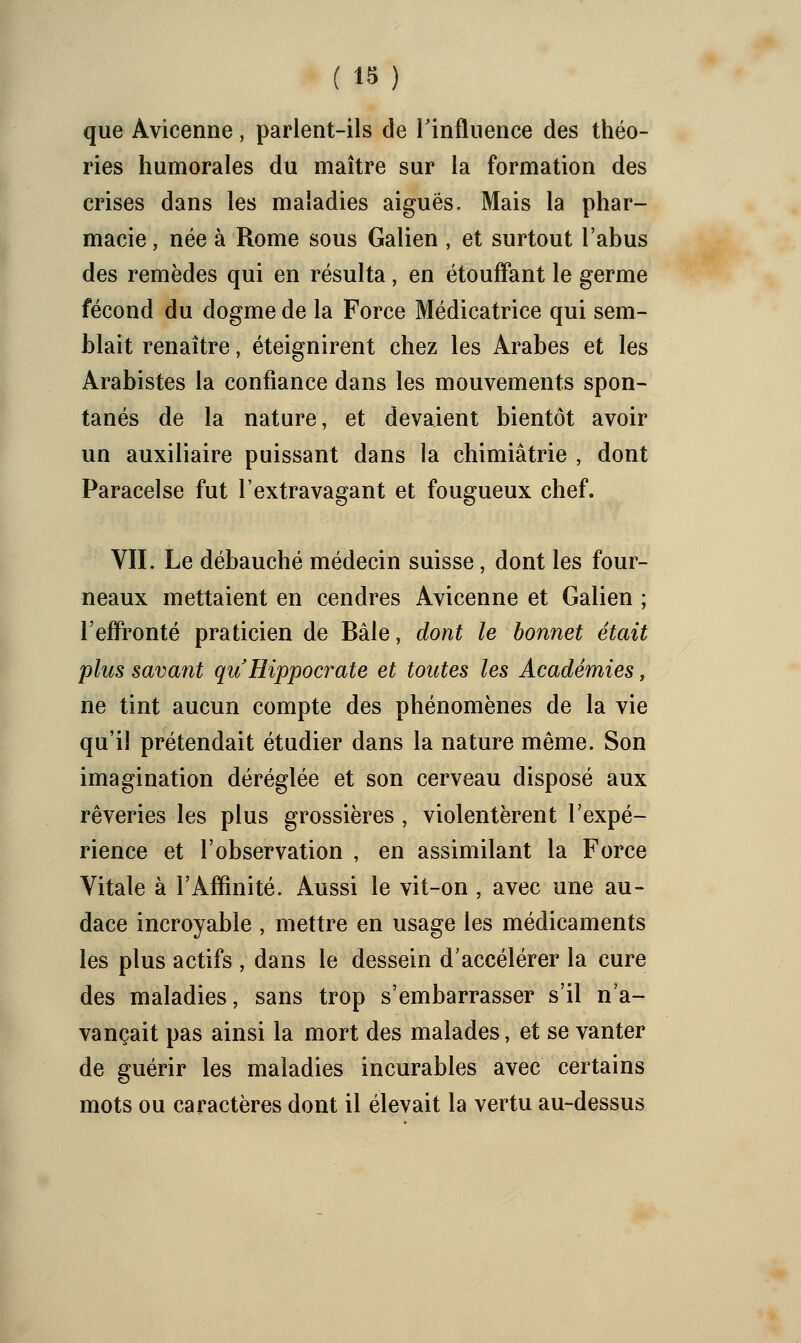 (18) que Avicenne, parlent-ils de rinfliience des théo- ries humorales du maître sur la formation des crises dans les maladies aiguës. Mais la phar- macie , née à Rome sous Galien , et surtout l'abus des remèdes qui en résulta, en étoufFant le germe fécond du dogme de la Force Médicatrice qui sem- blait renaître, éteignirent chez les Arabes et les Arabistes la confiance dans les mouvements spon- tanés de la nature, et devaient bientôt avoir un auxiliaire puissant dans la chimiâtrie , dont Paracelse fut l'extravagant et fougueux chef. VIL Le débauché médecin suisse, dont les four- neaux mettaient en cendres Avicenne et Galien ; l'effronté praticien de Bâle, dont le bonnet était plus savant quHippocrate et toutes les Académies, ne tint aucun compte des phénomènes de la vie qu'il prétendait étudier dans la nature même. Son imagination déréglée et son cerveau disposé aux rêveries les plus grossières , violentèrent l'expé- rience et l'observation , en assimilant la Force Vitale à l'Affinité. Aussi le vit-on , avec une au- dace incroyable , mettre en usage les médicaments les plus actifs , dans le dessein d'accélérer la cure des maladies, sans trop s'embarrasser s'il n'a- vançait pas ainsi la mort des malades, et se vanter de guérir les maladies incurables avec certains mots ou caractères dont il élevait la vertu au-dessus