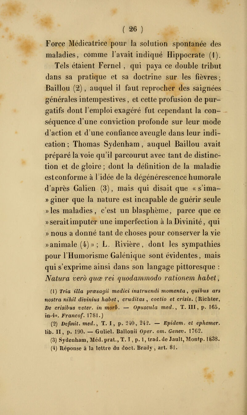 Force Médicatrice pour la solution spontanée des maladies, comme l'avait indiqué Hippocrate (1). Tels étaient Fernel , qui paya ce double tribut dans sa pratique et sa doctrine sur les fièvres; Baillou (2), auquel il faut reprocher des saignées générales intempestives, et cette profusion de pur- gatifs dont l'emploi exagéré fut cependant la con- séquence d'une conviction profonde sur leur mode d'action et d'une confiance aveugle dans leur indi- cation ; Thomas Sydenham, auquel Baillou avait préparé la voie qu'il parcourut avec tant de distinc- tion et de gloire ; dont la définition de la maladie estconforme à Tidée de la dégénérescence humorale d'après Galien (3), mais qui disait que « s'ima- » giner que la nature est incapable de guérir seule ))les maladies, c'est un blasphème, parce que ce «serait imputer une imperfection à la Divinité, qui » nous a donné tant de choses pour conserver la vie » animale (4)»; L. Rivière, dont les sympathies pour l'Humorisme Galéniqae sont évidentes, mais qui s'exprime ainsi dans son langage pittoresque : Natura verd qiiœ rei quodammodo rationem habet, (1) Tria illa prœsagiî medici instruendi momenta^ quibus ars nostra nihil divinius habet ^ cruditas ^ coctio et crisis. (Richter, De crisibus veter. in morb. — Opuscula med., T. ïll, p. 165, iii-4o. Francof. 1781.) (2) Définit, med., T. I, p. 240, 242. — Epidem. el ephemer. lib. II, p. 190. — Guliel. Ballonii Oper. om. Genev. 1762. (3) Sydenham, Méd. prat., T. ï , p. 1, trad. de Jault, Montp. 1838. (4) Réponse à la leUre du doct. Brady, art. 81.