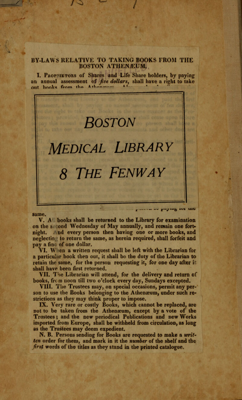 /^> / BY-LAWS RELATIVE TO TAKING BOOKS FROM THE BOSTON ATHENAEUM. I. Proprietors of Shares and Life Share holders, by paying an annual assessment of jive dollars, shall have a right to take Out. hnnk« from tin* A ♦V.~.» *' BOSTON Medical Library 8 The Fenway — r-v • Mt, »v/» M1V same. V. A books shall be returned to the Library for examination on the si ond Wednesday of May annually, and remain one fort- night, nd every person then having one or more books, and neglectin to return the same, as herein required, shall forfeit and pay a fin^ of one dollar. VI. W en a written request shall be left with the Librarian for a particular book then out, it shall bo the duty of the Librarian to retain thf same, for the person requesting it, for one day after i I shall have been first returned. VII. Tne Librarian will attend, for the delivery and return of books, frc m noon till two o'clock every day, Sundays excepted. VIII. The Trustees may, on special occasions, permit any per- son to use the Books belonging to the Athenaeum, under such re- strictions as they may think proper to impose. IX. Very rare or costly Books, which cannot be replaced, are not to be taken from the Athenaeum, except by a vote of the Trustees; and the new periodical Publications and new Works imported from Europe, shall be withheld from circulation, as long as the Trustees may deem expedient. N. B. Persons sending for Books are requested to make a writ- ten order for them, and mark in it the number of the shelf and the jirst words of the titles as they stand in the printed catalogue.