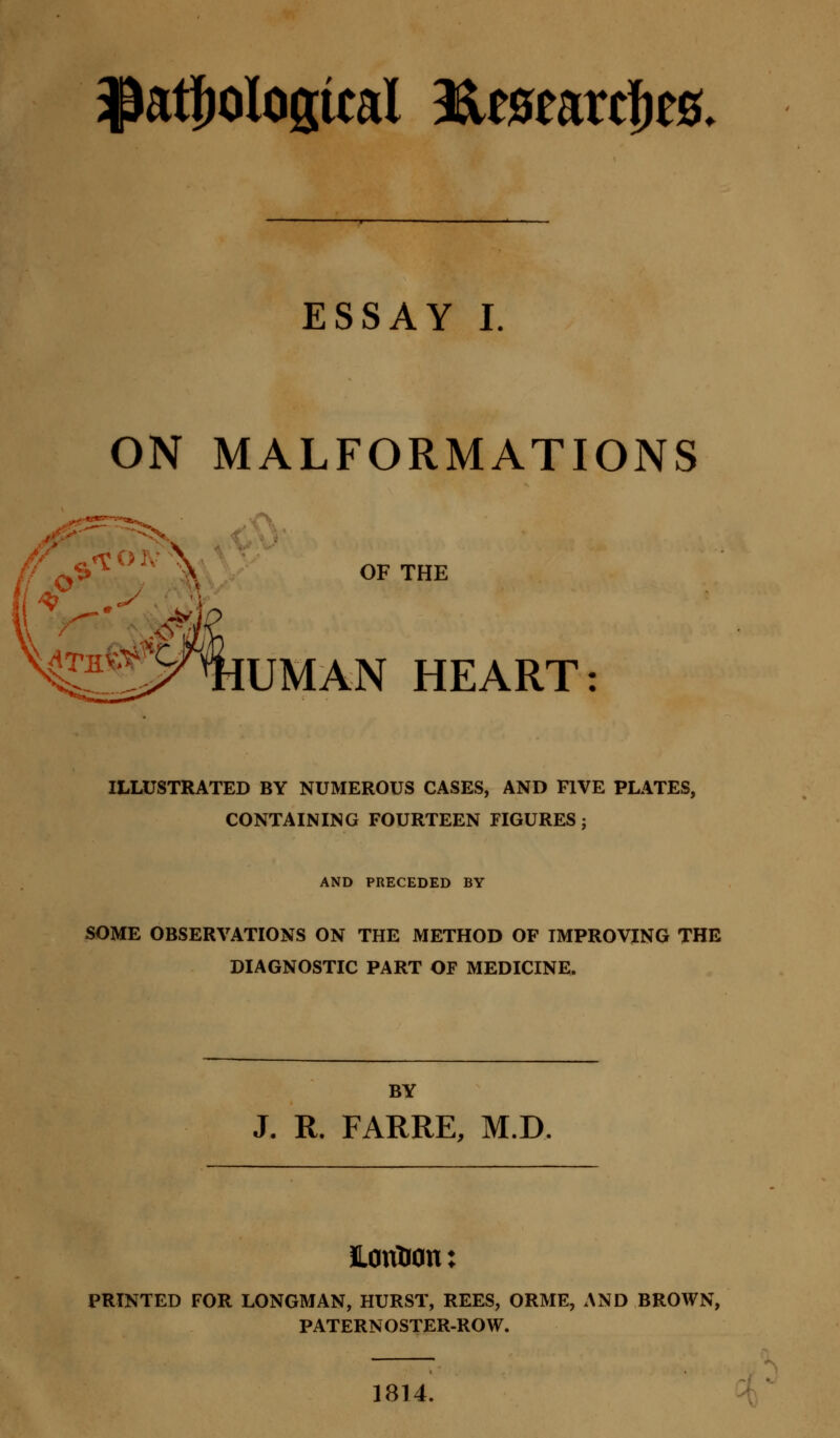^topological 3&mwcfyt8. ESSAY I ON MALFORMATIONS 4™*X%UMAN HEART: OF THE ILLUSTRATED BY NUMEROUS CASES, AND FIVE PLATES, CONTAINING FOURTEEN FIGURES; AND PRECEDED BY SOME OBSERVATIONS ON THE METHOD OF IMPROVING THE DIAGNOSTIC PART OF MEDICINE. BY J. R. FARRE, M.D. HonUotu PRINTED FOR LONGMAN, HURST, REES, ORME, AND BROWN, PATERNOSTER-ROW. 1814.