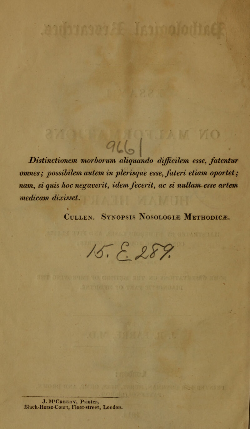 Wo I Distinctionem morborum aliquando difficilem esse, fatentur omnes; possibilem autem in plerisque esse,fateri etiam oportet; nam, si quis hoc negaverit, idemfecerit, ac si nullam esse artem medic am dixisset. Cullen. Synopsis Nosologic Methodic^:. /jrtLxrz J. M'Creeky, Printer, iJlack-HorseComt, Fleet-street, London.