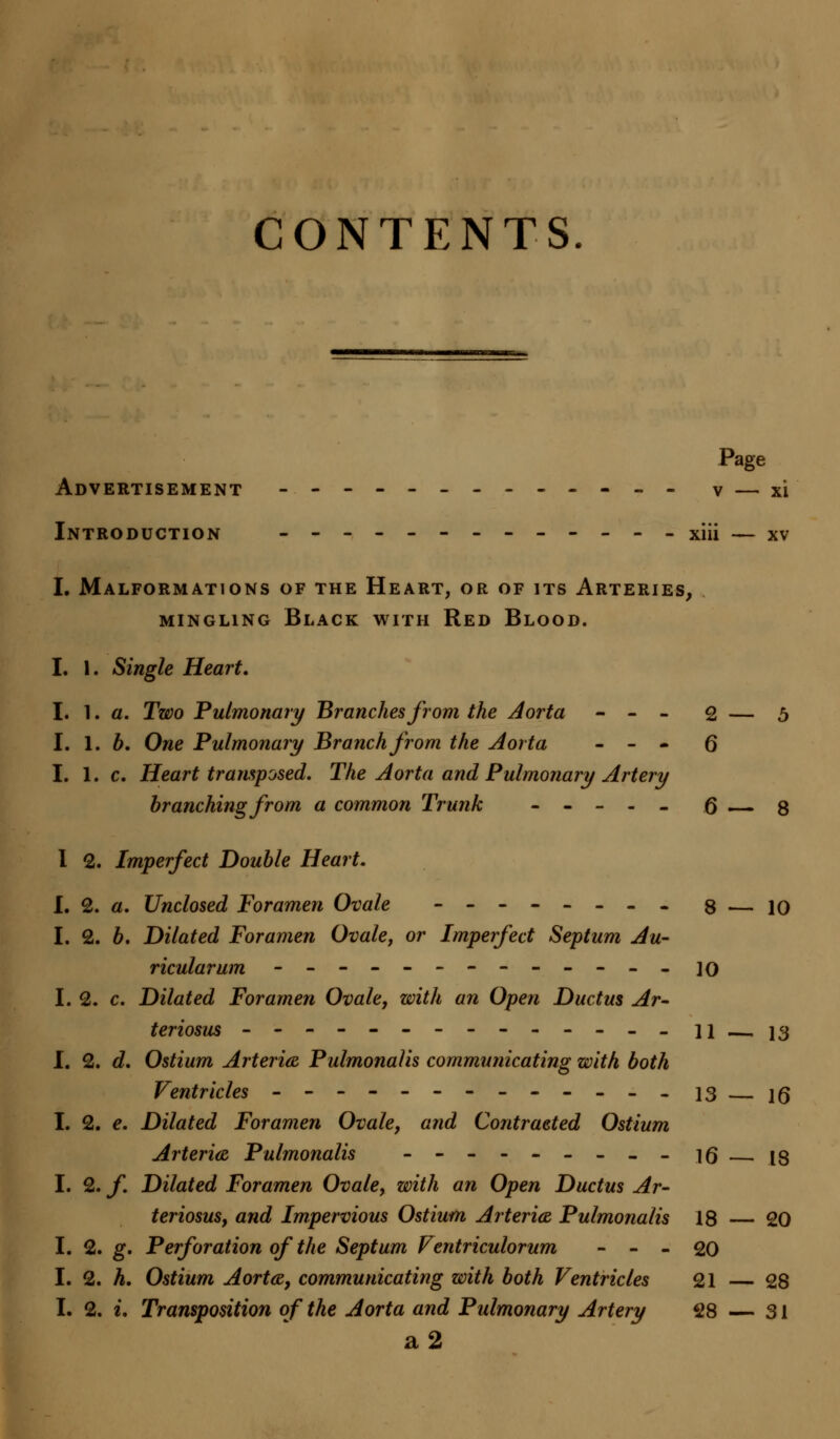 CONTENTS. Page Advertisement ------------- v — xi Introduction ----- xiii — xv I. Malformations of the Heart, or of its Arteries, mingling Black with Red Blood. I. 1. Single Heart, I. 1. a. Two Pulmonary Branches from the Aorta - - - 2 — 5 I. 1. b. One Pulmonary Branch from the Aorta - - - Q I. 1. c. Heart transposed. The Aorta and Pulmonary Artery branching from a common Trunk ----- (3 3 I 2. Imperfect Double Heart. I. 2. a. Unclosed Foramen Ovale -------- 3 — jq I. 2. b. Dilated Foramen Ovale, or Imperfect Septum Au- ricularum ------------- \q I. 2. c. Dilated Foramen Ovale, with an Open Ductus Ar- teriosus -------------- 11 j3 I. 2. d. Ostium Arteria Pulmonalis communicating with both Ventricles ------------- 13 — ]g I. 2. e. Dilated Foramen Ovale, and Contracted Ostium Arteria Pulmonalis - - - - - - - - - 16 — 13 I. 2. f. Dilated Foramen Ovale, with an Open Ductus Ar- teriosus, and Impervious Ostium Arteries, Pulmonalis 18 — 20 I. 2. g. Perforation of the Septum Ventriculorum - - - 20 I. 2. h. Ostium Aorta, communicating with both Ventricles 21 — 28 I. 2. t. Transposition of the Aorta and Pulmonary Artery 28 — 31 a2