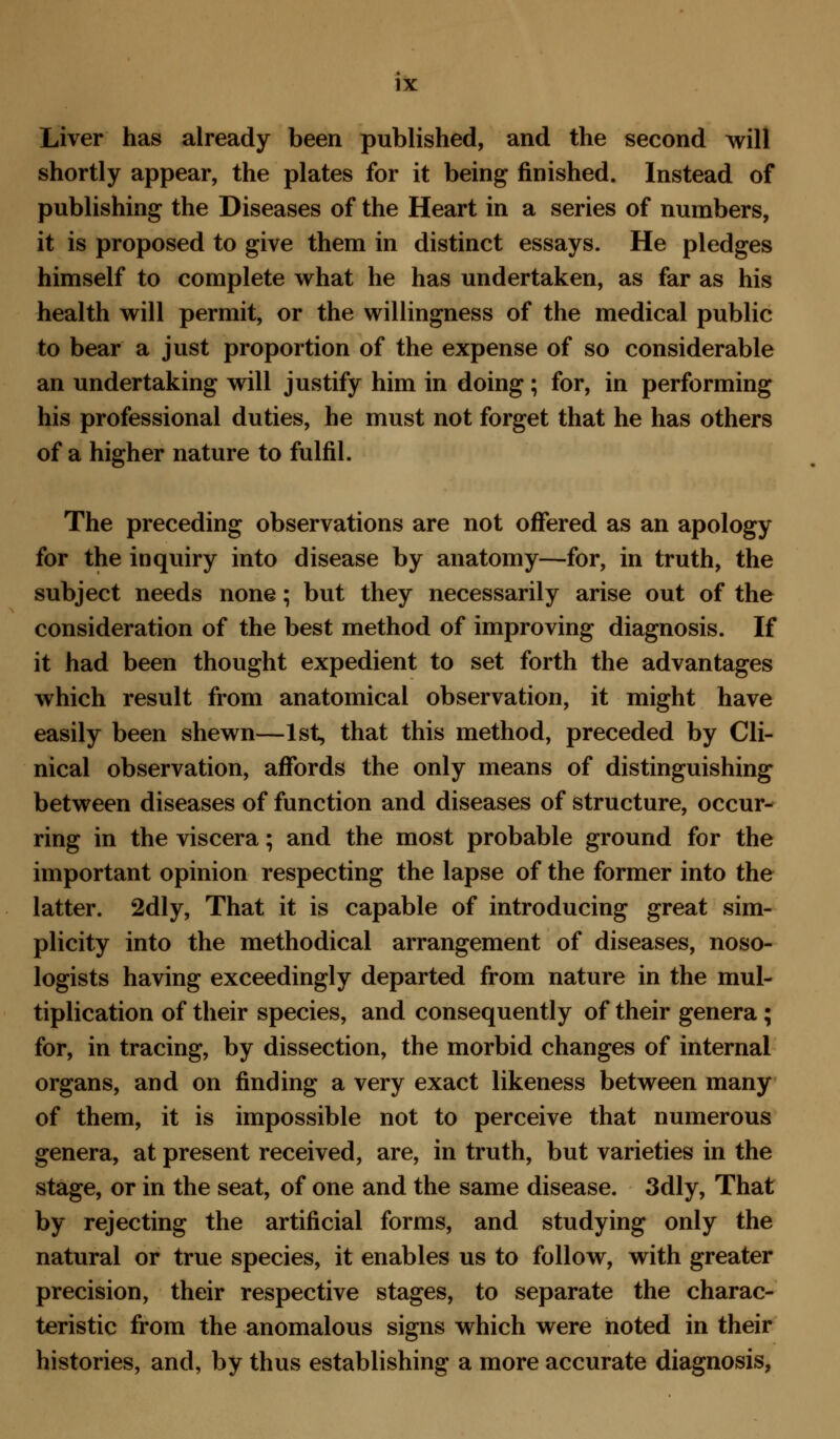 Liver has already been published, and the second will shortly appear, the plates for it being finished. Instead of publishing the Diseases of the Heart in a series of numbers, it is proposed to give them in distinct essays. He pledges himself to complete what he has undertaken, as far as his health will permit, or the willingness of the medical public to bear a just proportion of the expense of so considerable an undertaking will justify him in doing; for, in performing his professional duties, he must not forget that he has others of a higher nature to fulfil. The preceding observations are not offered as an apology for the inquiry into disease by anatomy—for, in truth, the subject needs none; but they necessarily arise out of the consideration of the best method of improving diagnosis. If it had been thought expedient to set forth the advantages which result from anatomical observation, it might have easily been shewn—1st, that this method, preceded by Cli- nical observation, affords the only means of distinguishing between diseases of function and diseases of structure, occur- ring in the viscera; and the most probable ground for the important opinion respecting the lapse of the former into the latter. 2dly, That it is capable of introducing great sim- plicity into the methodical arrangement of diseases, noso- logists having exceedingly departed from nature in the mul- tiplication of their species, and consequently of their genera ; for, in tracing, by dissection, the morbid changes of internal organs, and on finding a very exact likeness between many of them, it is impossible not to perceive that numerous genera, at present received, are, in truth, but varieties in the stage, or in the seat, of one and the same disease. 3dly, That by rejecting the artificial forms, and studying only the natural or true species, it enables us to follow, with greater precision, their respective stages, to separate the charac- teristic from the anomalous signs which were noted in their histories, and, by thus establishing a more accurate diagnosis,