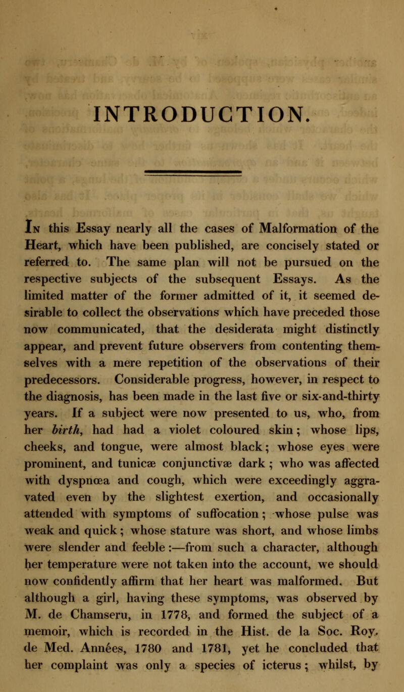 INTRODUCTION. In this Essay nearly all the cases of Malformation of the Heart, which have been published, are concisely stated or referred to. The same plan will not be pursued on the respective subjects of the subsequent Essays. As the limited matter of the former admitted of it, it seemed de- sirable to collect the observations which have preceded those now communicated, that the desiderata might distinctly appear, and prevent future observers from contenting them- selves with a mere repetition of the observations of their predecessors. Considerable progress, however, in respect to the diagnosis, has been made in the last five or six-and-thirty years. If a subject were now presented to us, who, from her birth, had had a violet coloured skin; whose lips, cheeks, and tongue, were almost black; whose eyes were prominent, and tunicse conjunctivae dark ; who was affected with dyspnoea and cough, which were exceedingly aggra- vated even by the slightest exertion, and occasionally attended with symptoms of suffocation; whose pulse was weak and quick; whose stature was short, and whose limbs were slender and feeble :—from such a character, although her temperature were not taken into the account, we should now confidently affirm that her heart was malformed. But although a girl, having these symptoms, was observed by M. de Chamseru, in 1778, and formed the subject of a memoir, which is recorded in the Hist, de la Soc. Roy. de Med. Annees, 1780 and 1781, yet he concluded that her complaint was only a species of icterus; whilst, by