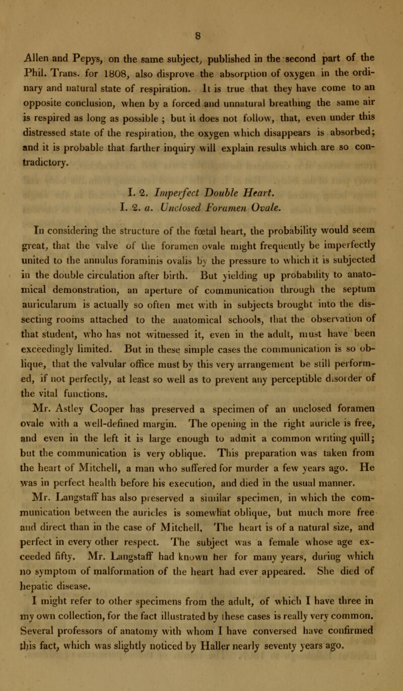 Phil. Trans, for 1808, also disprove the absorption of oxygen in the ordi- nary and natural state of respiration. It is true that they have come to an opposite conclusion, when by a forced and unnatural breathing the same air is respired as long as possible ; but it does not follow, that, even under this distressed state of the respiration, the oxygen which disappears is absorbed; and it is probable that farther inquiry will explain results which are so con- tradictory. I. 2. Imperfect Double Heart. I. 2. a. Unclosed Foramen Ovale. In considering the structure of the foetal heart, the probability would seem great, that the valve of the foramen ovale might frequently be imperfectly united to the annulus foraminis ovalis bv the pressure to which it is subjected in the double circulation after birth. But yielding up probability to anato- mical demonstration, an aperture of communication through the septum auricularum is actually so often met with in subjects brought into the dis- secting rooms attached to the anatomical schools, that the observation of that student, who has not witnessed it, even in the adult, must have been exceedingly limited. But in these simple cases the communication is so ob- lique, that the valvular office must by this very arrangement be still perform- ed, if not perfectly, at least so well as to prevent any perceptible d.soider of the vital functions. Mr. Astley Cooper has preserved a specimen of an unclosed foramen ovale with a well-defined margin. The opening in the right auricle is free, and even in the left it is large enough to admit a common writing quill; but the communication is very oblique. This preparation was taken from the heart of Mitchell, a man who suffered for murder a few years ago. He was in perfect health before his execution, and died in the usual manner. Mr. Langstaff has also preserved a similar specimen, in which the com- munication between the auricles is somewhat oblique, but much more free and direct than in the case of Mitchell, The heart is of a natural size, and perfect in every other respect. The subject was a female whose age ex- ceeded fifty. Mr. Langstaff had known her for mauy years, during which no symptom of malformation of the heart had ever appeared. She died of hepatic disease. I might refer to other specimens from the adult, of which I have three in my own collection, for the fact illustrated by these cases is really very common. Several professors of anatomy with whom I have conversed have confirmed this fact, which was slightly noticed by Haller nearly seventy years ago.