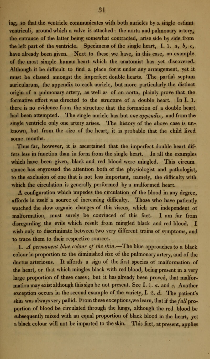 ing, so that the ventricle communicates with both auricles by a single ostium ventriculi, around which a valve is attached: the aorta and pulmonary artery, the entrance of the latter being somewhat contracted, arise side by side from the left part of the ventricle. Specimens of the single heart, I. 1. af b, c, have already been given. Next to these we have, in this case, an example of the most simple human heart which the anatomist has yet discovered. Although it be difficult to find a place for it under any arrangement, yet it must be classed amongst the imperfect double hearts. The partial septum, auricularum, the appendix to each auricle, but more particularly the distinct origin of a pulmonary artery, as well as of an aorta, plainly prove that the formative effort was directed to the structure of a double heart. In I. 1. there is no evidence from the structure that the formation of a double heart had been attempted. The single auricle has but one appendix, and from the single ventricle only one artery arises. The history of the above case is un- known, but from the size of the heart, it is probable that the child lived some months. Thus far, however, it is ascertained that the imperfect double heart dif- fers less in function than in form from the single heart. Jn all the examples which have been given, black and red blood were mingled. This circum stance has engrossed the attention both of the physiologist and pathologist, to the exclusion of one that is not less important, namely, the difficulty with which the circulation is generally performed by a malformed heart. A configuration which impedes the circulation of the blood in any degree, affords in itself a source of increasing difficulty. Those who have patiently watched the slow organic changes of this viscus, which are independent of malformation, must surely be convinced of this fact. I am far from disregarding the evils which result from mingled black and red blood. I wish only to discriminate between two very different trains of symptoms, and to trace them to their respective sources. 1. A permanent blue colour of the skin.—The blue approaches to a black colour in proportion to the diminished size of the pulmonary artery, and of the ductus arteriosus. It affords a sign of the first species of malformation of the heart, or that which mingles black with red blood, being present in a very large proportion of these cases; but it has already been proved, that malfor- mation may exist although this sign be not present. See !.].«. and c. Another exception occurs in the second example of the variety, I. 2. d. The patient's skin was always very pallid. From these exceptions,we learn, that if the full pro- portion of blood be circulated through the lungs, although the red blood be subsequently mixed with an equal proportion of black blood in the heart, yet a black colour will not be imparted to the skin. This fact, at present, applies