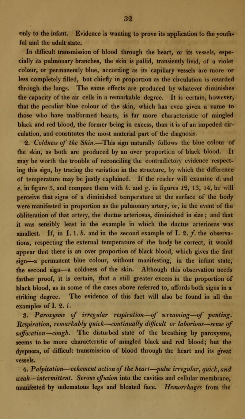 only to the infant. Evidence is wanting to prove its application to the youth- ful and the adult state. In difficult transmission of blood through the heart, or its vessels, espe- cially its pulmonary branches, the skin is pallid, transiently livid, of a violet colour, or permanently blue, according as its capillary vessels are more or less completely filled, but chiefly in proportion as the circulation is retarded through the lungs. The same effects are produced by whatever diminishes the capacity of the air cells in a remarkable degree. It is certain, however, that the peculiar blue colour of the skin, which has even given a name to those who have malformed hearts, is far more characteristic of mingled black and red blood, the former being in excess, than it is of an impeded cir- culation, and constitutes the most material part of the diagnosis. 2. Coldness of the Skin.—This sign naturally follows the blue colour of the skin, as both are produced by an over proportion of black blood. It may be worth the trouble of reconciling the contradictory evidence respect- ing this sign, by tracing the variation in the structure, by which the difference of temperature may be justly explained. If the reader will examine d, and e. in figure 3, and compare them with b. and g. in figures 12, 13, 14, he will perceive that signs of a diminished temperature at the surface of the body were manifested in proportion as the pulmonary arteiy, or, in the event of the obliteration of that artery, the ductus arteriosus, diminished in size; and that it was sensibly least in the example in which the ductus arteriosus was smallest. If, in I. 1. b. and in the second example of I. %. f the observa- tions, respecting the external temperature of the body be correct, it would appear that there is an over proportion of black blood, which gives the first sjgn—a permanent blue colour, without manifesting, in the infant state, the second sign—a coldness of the skin. Although this observation needs farther proof, it is certain, that a still greater excess in the proportion of black blood, as in some of the cases above referred to, affords both signs in a striking degree. The evidence of this fact will also be found in all the examples of I. 2. i. 3. Paroxysms of irregular respiration—of screaming—of panting, Respiratioti, remarkably quick—continually difficult or laborious—sense of suffocation—cough. The disturbed state of the breathing by paroxysms, seems to be more characteristic of mingled black and red blood; but the dyspnoea, of difficult transmission of blood through the heart and its great vessels. 4. Palpitation—vehement action of the heart—pulse irregular, quick, and weak—intermittent. Serous effusion into the cavities and cellular membrane, manifested by cedematous legs and bloated face. Hemorrhages from the