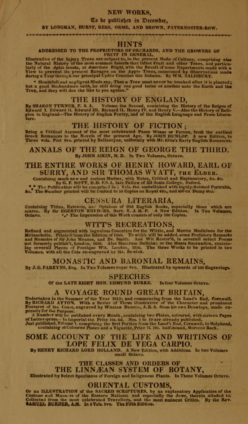 Co fce puMtsljeii in December, BY LONGMAN, HURST, REES, ORME, AND BROWN, PATERNOSTER-ROW. 1—t~if <tii t~t~t~i~t-1 1 i'T f i*****i*i-ifc-*' t *-t-i--*-*i ( 1 -1-1-r-f i-t-t-t1 i i i i i ci»i<i (i i i j i |iin HINTS ADDRESSED TO THE PROPRIETORS OF ORCHARDS, AND THE GROWERS OP FRUIT IN GENERAL, Illustrative of the Injury Trees are subject to, in the present Mode of Culture, comprising also the Natural History of the most common Insects that infest Fruit and other Trees, and particu- larly of the Aphis lanata, or American Blight, with the Result of some Experiments made with a View to prevent its present Ravages on the Apple Trees, occasioned by Observations made during a Tour through our principal Cyder Counties this Autumn. By WM. SALISBURY. *• Sloutbfull and negligent Hinds say, That a Tree must never be touched after it is planted; but a good Husbandman saitb, be still doing one good turne or another unto the Earth and the Tree, and they will doe the like to you againe. THE HISTORY OF ENGLAND, By SHARON TURNER, F. S. A. Volume the Second, containing the History of the Reigns of Edward I. Edward II. Edward III. Richard II. Henry IV. and Henry V.—Also the History of Reli- gion in England—The History of English Poetry, and of the English Language and Prose Litera- ture. THE HISTORY OF FICTION; Being a Critical Account of the most celebrated Prose Works of Fiction, from the earliest Greek Romances to the Novels of the present Age. By JOHN DUNLOP. A new Edition, in Three vols. Post 8vo. printed by Ballantyne, uniformly with Mr. Ellis's Early English Romances. ANNALS OF THE REIGN OF GEORGE THE THIRD. By JOHN AIKIN, M. D. In Two Volumes, Octavo. THE ENTIRE WORKS OF HENRY HOWARD, EARL OF SURRY, AND SIR THOMAS WYATT, the Elder. Containing much new and curious Matter, with Notes, Critical and Explanatory, &c. &c By G. F. NOTT, D.D. F.S.A. late Fellow of All Souls College, Oxford. * * The Publication will be comprise (' in ^ Vols. 4to. embellished with highly-finished Portraits, &c. The Number printed will be limited to 50 Copies on Royal 4to., and 400 on Demy 4*o. CENStRA LITERARIA, Containing Titles, Extracts, an Opinions of Old English Books, especially those which are scarce. By Sir EGERTON BRY D -ES, Bart. K. J. M. P. A New Edition. In Ten Volumes, Octavo. **» The Impression of this Work consists of only 100 Copies. WITT'S RECREATIONS, Refined and augmented with ingenious Conceites for the Wittie, and Merrie Medicines for the Melancholic Print* d from the Edition of 1610. To which will be added, some Prefatory Remarks and Memoirs of Sir John Mennes, and Dr. Smith. And Wit Restor'd, in severall select Poems not formerly publish't, London, 1658. Also Museum Delicise; or the Muses Recreation, contain- ing severall Pieces of Poetique Wit. London, 1656. The three Works to be printed in two Volumes, with all the Cuts re-engraved by Air. Bewick. MONASTIC AND BARONIAL REMAINS, By J. G. PARKYNS, Esq. In Two Volumes royal Svo. Illustrated by upwards of 100 Engravings. SPEECHES Of the LATE RIGHT HON. EDMUND BURKE. In four Volumes Octavo. A VOYAGE ROUND GREAT BRITAIN, Undertaken in the Summer of the Year 1813; and commencing from the Land's End, CornwaU. By RICHARD AYTON. With a Series of Views illustrative of the Character and prominent Features of the Coast, engraved by William Daniell, A.R. A. from his own Drawings, made ex- presslv for th«> Purpose. A Number will be published every Month, containing two Plates, coloured, with sixteen Pages of Letter-press. In Imperial 4to. Price 10s. 6rf. Nos. 1 to 19 are already published. Just published, Volume I. comprising the first Portion from the Land's End, Cornwall, to Holyhead, containing <>6 Coloured Plates and a Vignette, Price TL 10*. half-bound, Morocco Back. SOME ACCOUNT OF THE LIFE AND WRITINGS OF LOPE FELIX DE VEGA CARPIO. By HENRY RICHARD LORD HOLLAND, A New Edition, with Additions. In two Volumes small Octavo. THE CLASSES AND ORDERS OF THE LINNiEAN SYSTEM OF BOTANY, Illustrated by Select Specimens of Foreign and Indigenous Plants. In Three Volumes Octavo. ORIENTAL CUSTOMS, Or an ILLUSTRATION of the SACRED SCRIPTURES, by an explanatory Application of the Customs and Mann rs of the Eastern Nations; and especially the Jews, therein alluded to. Collected from the most celebrated Travellers, and the moat eminent Critics. By the Rev.