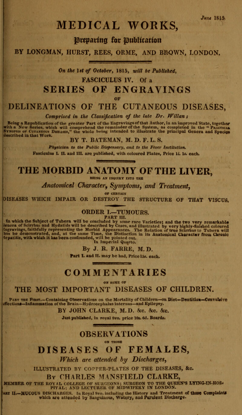 June 1815, MEDICAL WORKS, preparing for publication BY LONGMAN, HURST, REES, ORME, AND BfcQWN, LONDON. On the 1st of October, 1815, will be Published, FASCICULUS IV. Of a SERIES OF ENGRAVINGS OP DELINEATIONS OF THE CUTANEOUS DISEASES, Comprised in the Classification of the late Dr. Willan; Being a Republication of the greater Part of the Engraving's of that Author, in an improved State, together with a New Series, which will comprehend the remainder of the System, as completed in the  Practical Svnopsis of Cutaneous Diseases, the whole being intended to illustrate the principal Genera and Species described in that Work. BY T. BATEMAN, M. D. F. L. S. Physician to the Public Dispensary, and to the Fever Institution. Fasciculus I. II. and in. are published, with coloured Plates, Price 11. Is. each. THE MORBID ANATOMY OF THE LIVER, BEING AN INQUIRY INTO THE Anatomical Character■, Symptoms, and Treatment, OP CERTAIN DISEASES WHICH IMPAIR OR DESTROY THE STRUCTURE OF THAT VISCUS. ORDER I.—TUMOURS. PART III. In which the Subject of Tubera will be concluded by some rare Varieties; and the two very remarkable Jenera of Scirrhus and Hydatids will be described by Cases, and illustrated by very highly-finished coloured Engravings, faithfully representing the Morbid Appearances. The Relation of true Scirrhus to Tubera will hus be demonstrated, and, at the same Time, the Distinction in its Anatomical Character from Chronic lepatitis, with which it has been confounded, will be pointed out. In Imperial Quarto. By J. R. FARRE, M. D. Part I. and II. may be had, Price 15#. each. COMMENTARIES ON SOME OF THE MOST IMPORTANT DISEASES OF CHILDREN. Part the First—Containing Observations on the Mortality of Children—on Diet—Dentition—.Convulsive affections—Inflammation of the Brain—Hydrocephalus internus—and Epilepsy. BY JOHN CLARKE, M.D. &c. &c. &c. Just published, in royal 8vo. price 10s. 6d. Boards. OBSERVATIONS ON THOSE DISEASES OF FEMALES, Which are attended by Discharges, ILLUSTRATED BY COPPER-PLATES OF THE DISEASES, &c. By CHARLES MANSFIELD CLARKE, MEMBER OF THE ROYAL COLLEGE OF SURGEONS; SURGEON TO THE QUEEN'S LYING-IN-HOS- PITAL; AND LECTURER OF MIDWIFERY IN LONDON. ART II—MUCOUS DISCHARGES. In Royal 8vo. including the History and Treatment of those Complaint* which are attended by Sanguinous, Watery, and Purulent Discharge.