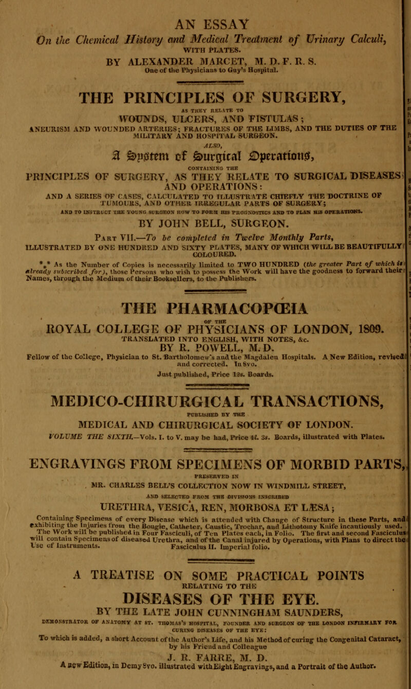 AN ESSAY On the Chemical History and Medical Treatment of Urinary Calculi, WITH PLATES. BY ALEXANDER MARCET, M. D. F. R. S. One of the Physicians to Guy's Hospital. THE PRINCIPLES OF SURGERY, AS THEY RELATE TO WOUNDS, ULCERS, AND FISTULAS ; ANEURISM AND WOUNDED ARTERIES; FRACTURES OF THE LIMBS, AND THE DUTIES OF THE MILITARY AND HOSPITAL SURGEON. ALSO, 3 %>p#ttn\ of gmrgtcal jSDperanottf, CONTAINING THE PRINCIPLES OF SURGERY, AS THEY RELATE TO SURGICAL DISEASES AND OPERATIONS: AND A SERIES OF CASES, CALCULATED TO ILLUSTRATE CHIEFLY THE DOCTRINE OF TUMOURS, AND OTHER IRREGULAR PARTS OF SURGERY; AND TO LN3TRLCT THE YOUNG SURGEON HOW TO FORK HIS PROGNOSTICS AND TO PLAN HIS OPERATIONS. BY JOHN BELL, SURGEON. Part VII.—To be completed in Twelve Monthly Parts, ILLUSTRATED BY ONE HUNDRED AND SIXTY PLATES, MANY OF WHICH WILL BE BEAUTIFULLY COLOURED. %* As the Number of Copies is necessarily limited to TWO HUNDRED {the greater Part of which it Already subscribed for), those Persons who wish to possess the Work will have the goodness to forward their Names, through the Medium of their BookseUers, to the Publishers. THE PHARMACOPEIA OF THE ROYAL COLLEGE OF PHYSICIANS OF LONDON, 1809. TRANSLATED INTO ENGLISH, WITH NOTES, &c. BY R. POWELL, M. D. Fellow of the College, Physician to St. Bartholomew's and the Magdalen Hospitals. A New Edition, revised and corrected. InSvo. Just published, Price 12s. Boards. MEDICO-CHIRURGICAL TRANSACTIONS, PUBLISHED BY THE MEDICAL AND CHIRURGICAL SOCIETY OF LONDON. VOLUME THE SIXTH.—Vols. I. to V. may be had, Price 11. 2s. Boards, illustrated with Plates. ENGRAVINGS FROM SPECIMENS OF MORBID PARTS, PRESERVED IN MR. CHARLES BELL'S COLLECTION NOW IN WINDMILL STREET, AND SELECTED FROM THB DIVISIONS INSCRIBED URETHRA, VESICA, REN, MORBOSA ET L.ESA; Containing Specimens of every Disease which is attended with Change of Structure in these Parts, and exhibiting the Injuries from the Bougie, Catheter, Caustic, Trochar, and Lithotomy Knife incautiously used. The Work will be published in Four Fasciculi, of Ten Plates each, in Folio. The first and second Fasciculus •will contain Specimens of diseased Urethra, and of the Canal injured by Operations, with Plans to direct the Use of Instruments. Fasciculus II. Imperial folio. A TREATISE ON SOME PRACTICAL POINTS RELATING TO THE DISEASES OF THE EYE. BY THE LATE JOHN CUNNINGHAM SAUNDERS, DEMONSTRATOR OF ANATOMY AT ST. TIIOMAS's HOSPITAL, FOUNDER AND SURGEON OF THE LONDON INFIRMARY FOR CURING DISEASES OF THE EYE: To which is added, a short Account of the Author's Life, and his Method of curing the Congenital Cataract, by his Friend and Colleague J. R. FARRE, M. D. A aew Edition, in Demy Svo. illustrated with Eight Engravings, and a Portrait of the Author.