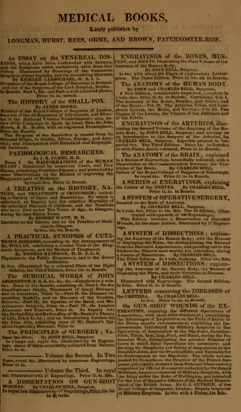 MEDICAL BOOKS, LONGMAN, HURST, REES, ORME, AND BROWN, PATERNOSTER-ROW. An ESSAY on the VENEREAL DIS- EASES, which have been confounded with Syphilis, and the Symptoms which exclusively arise from that Po?son. Illustrated by Drawings of the Cutaneous Eruptions of true Syphilis, and the resembling Diseases. By RICHARD CARMICHAEL, M. R. I. A. President of the Royal College of Sur-eons in Ireland, and one of the Surgeons of the Lock Hospital, Dublin. In Quarto. Part 1, Us. and Part 2, with coloured plates, Price 11. bs. sewed. The HISTORY of the SMALL-POX. By JAMES MOORE. Member of the Royal College of Surgeons of London, Surgeon of the 2d Regiment of Life Guards, and Direc- tor of the National Vaccine Establishment: also, Au- thor of the Campaign in Spain by Lieut. Gen. Sir John Moore, K. B. In Svo. with an engraved Frontispiece, Price 12y. Boards. The Progress of the Small-Pox is traced from its Oriental Origin, to Arabia, Africa, Europe, and Ame- rica; and interspersed with Historical and Biographi cal Incidents. PATHOLOGICAL RESEARCHES. By J.R. FARRE, M.D. Essay I. On MALFORMATIONS of the HUMAN HEART ; iUustrated by numerous Cases, and Five Plates, containing Fourteen Figures; and preceded by some Observations on the Method of improving the Diagnostic part of Medicine. In royal 8vo. Price Is. Sewed. A TREATISE on the HISTORY, NA- TURE, and TREATMENT of CHINCOUGH; includ- ing a Variety of Cases and Dissections. To which is subjoined, an Inquiry into the relative Mortality of the principal Diseases of Children, and the Numbers who have died under Ten Years of Age, in Glasgow, during the la«t Thirty Years. By ROBERT WATT, M. D. Lecturer on the Theory and on the Practice of Medi- cine in Glasgow. In Svo. 10s. 6d. Boards. A PRACTICAL SYNOPSIS of CUTA- NEOUS DISEASES, according to the Arrangement of Dr. WILL AN, exhibiting a concise View of the Diag nostic Symptoms, and the Method of Treatment. By THOMAS BATEMAN, M. D. F. L. S, Physician to the Public Dispensary, and to the Fever Institution. In 8vo. (illustrated by a coloured Plate of the Eight Orders), the Third Edition, Price 12s. in Boards. The SURGICAL WORKS of JOHN ABERNETHY,F. R. S. &c. &c. &c—Complete in 2 vols 8vo. Price 11. lis. Boards, consisting of—Part I. On the Constitutional Origin, Treatment of Local Diseases and on Aneurisms, Price 7s.—Part II. On Diseases re- sembling Syphilis, and on Diseases of the Urethra, Price 6s.—Part III. On Injuries of the Head, and Mis- cellaneous Subjects, Price 7».—Part IV. On Lumber Abscesses and Tumours, Price 6s. An Inquiry into the Probability and Rationality of Mr. Hunter's Theory of Life, Price is. 6d.; and an Introductory Lecture for the Year lSly, exhibiting some of Mr. Hunter's Opi- nions respecting Diseases. Price 2s. The PRINCIPLES of SURGERY ; Vo- lume the First. By JOHN BELL, Surgeon. In 1 large vol. royal 4to. illustrated by 80 Engrav- ings, many of them accurately coloured from Nature. Price U. 4s. Volume the Second. In Two : Parts, royal 4to. illustrated by numerous Engravings Price bL bs. Volume the Third. In royal 4to. illustrated with 37 Engravings. Price 21.2s. Bds. A DISSERTATION ON GUN-SHOT WOUNDS. By CHARGES BELL, Surgeon. lu royal sv«. illustrated by 17 Engravings, Price, 10*. Gd. iii Boards. ENGRAVINGS of the BONES, MUS- CLES, and JOINTS, illustrating the First Volume of the Anatomy of the Human Body. By JOHN BELL, Surgeon. In4to. with about 200 Pages of explanatory Letter- press. The Third Edition. Price U. lis. 6d. in Boards. The ANATOMY of the HUMAN BODY. By JOHN and CHARLES BELL, Surgeons. A New Edition, considerably improved, complete in 3 vols. Svo. Price 21. 8s. in Boards. Containing, Vol. I. The Anatomy of the Bones, Muscles, and Joints; and of the Heart Vol. II. The Arteries, Veins, and Lym- phatic System, the Brain, and Nerves.—Vol. III. The Organs of the Lentes, the Viscera of the Abdomen and of the Pelvis. ENGRAVINGS of the ARTERIES, illus- trating the Second Volume of the Anatomy of the Hu- man Body, by JOHN BELL, Surgeon; and serving as an Introduction to the Surgery of t)w3 Arteries, by CHARLES BELL, Surgeon. Superbly printed in Im- perial Svo. The Third Edition. Price 15s in Boards; or with Plates,finely coloured, Price 12. Is. Boards. The ANATOMY of the BRAIN; explained in a Series of Engravings, beautifully coloured, with a Dissertation on the Communication between the Ven- tricles of the Brain. By CHARLES BELL, Fellow of the Royal College of Surgeons of Edinburgh. In royal 4to. Price 21. 2s. in Boards. A SERIES of ENGRAVINGS, explaining the Course of the NERVES. By CHARLES BELL. Price \l. Is. in Boards. A SYSTEM of OPERATIVE SURGERY, founded on the Basis of Anatomy. By CHARLES BELL, Surgeon. In 2 vols. 8vo. Price 11. ISs. Bds. The 2d Edition, (illus- trated with upwards of 100 Engravings). This Edition includes a Dissertation on Gun-shot Wounds, by the same Author, illustrated by IT Engrav- ings. A SYSTEM of DISSECTIONS ; explain- ing the Anatomy of the Human Body; with the Manner of displaying the Parts, the distinguishing the Natural from the Diseased Appearances, and pointing out to the Student the Objects most worthy his Attention, during a Course of Dissections. By CHARLES BELL. The Third Edition. In 2 vols, foolscap. Price 12s. Bds. A SYSTEM of DISSECTIONS ; explain- ing the Ana'omy of the Human Body, the Manner of displaying the Parts, and their Varieties in Disease. By CHARLES BELL. Hlustrated with Engravings. The Second Edition. In folio. Price 31. 3s. in Boards. LETTERS concerning the DISEASES of the URETHRA. By CHARLES BELL. In Svo. Price 7s.6rf. in Boards. On GUN-SHOT WOUNDS of the EX- TREMITIES, requiring the different Operations of Amputation, with their after-treatment; establishing the Advantages of Amputation on the Field of Battle to the Delay usually recommended; exhibiting the Im- provements Introduced by Military Surgeons in the Operations of Amputation at the Hip-Joint, Shoulder- Joint, Thigh, Arm, Leg, Foot, and Hand, during the Pe- ninsular War, distinguishing the greater Number of Cases in which these Operations are necessary; and shewing the Simplicity and Safety of Amputation at the Shoulder-Joint, and the Practicability and Necessity for its Performance at the Hip-Joint. The whole accom- panied by Remarks on the Practice of the French Sur- geons, principally deduced from Personal Observation; supported by Official Documents collected by Sir James M'Grigor, Inspector-General of Military Hospitals, with the Army under the Duke of Wellington, and intended for the Use of the junior Officers of the Medical Depart- ment of the British Army. By G. J. GUTHRIE, of the Royal College of Surgeons, London: Deputy Inspector of MUilury Hospitals, la Syo, with * Plates, Us, fids.