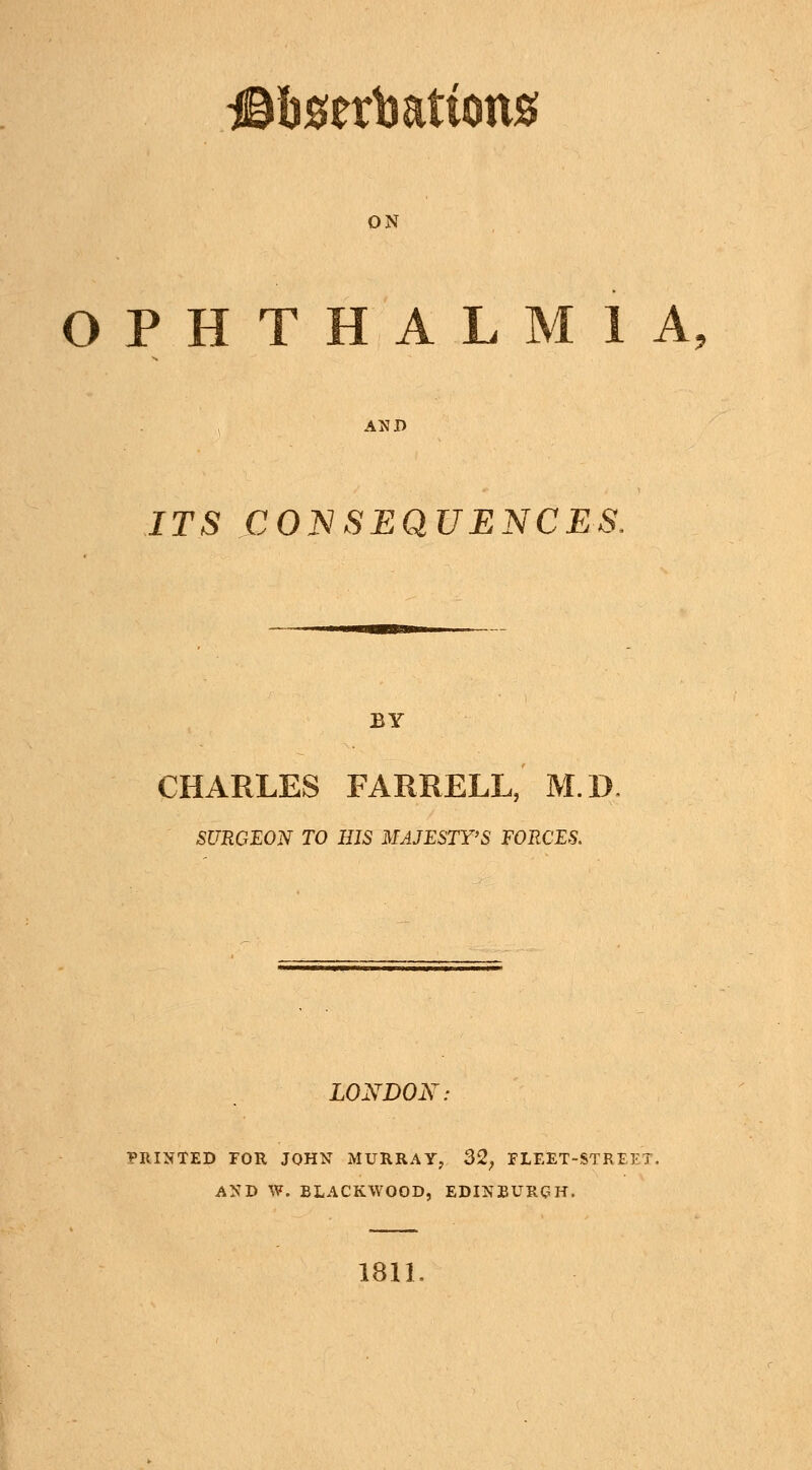 ON OPHTHALMIA, AND ITS CONSEQUENCES, BY CHARLES FARRELL, M.D SURGEON TO HIS MAJESTY'S FORCES. LONDON: PRINTED EOR JOHN MURRAY, 32, FLEET-STREET. AND W. BLACKWOOD, EDINBURGH. 181L