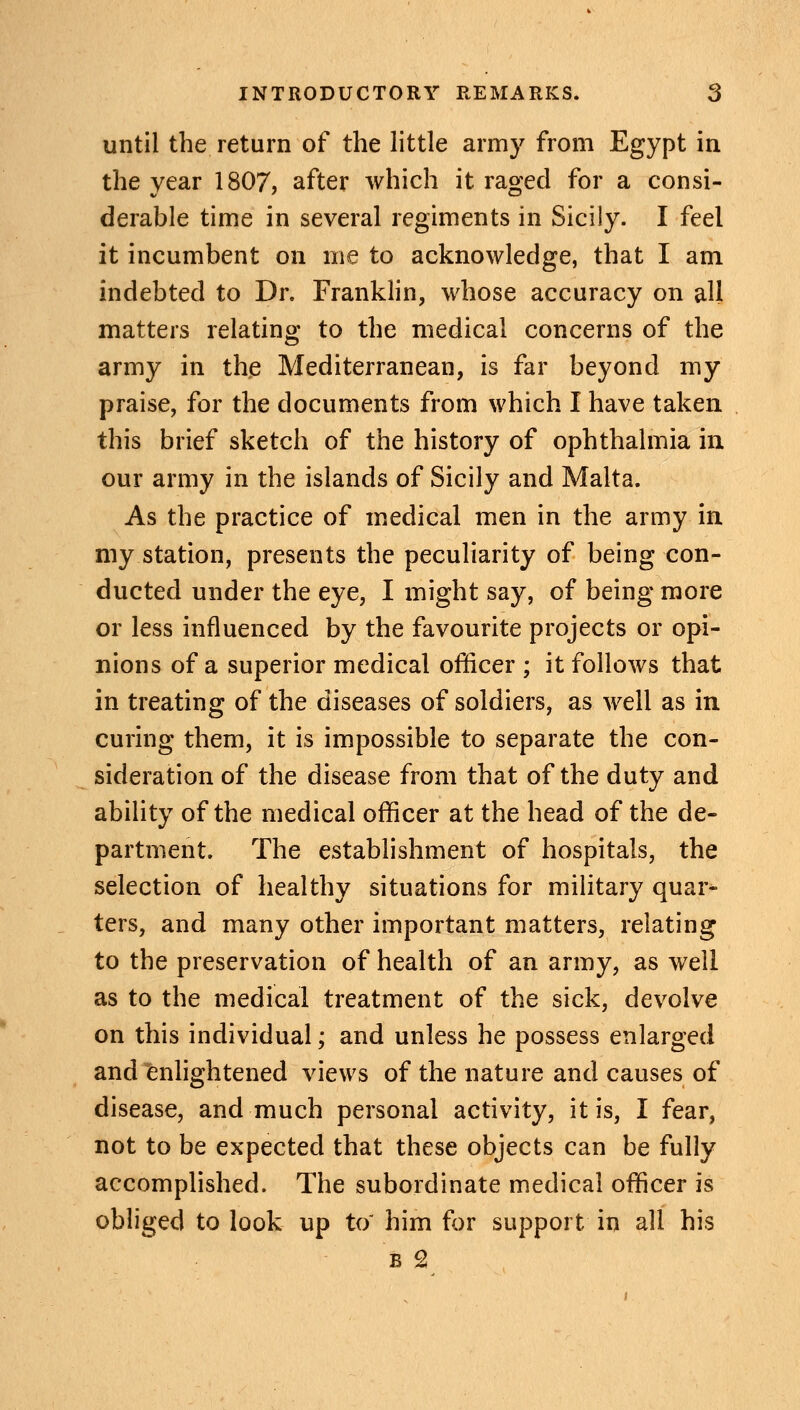 until the return of the little army from Egypt in the year 1807, after which it raged for a consi- derable time in several regiments in Sicily. I feel it incumbent on me to acknowledge, that I am indebted to Dr. Franklin, whose accuracy on all matters relating to the medical concerns of the army in the Mediterranean, is far beyond my praise, for the documents from which I have taken this brief sketch of the history of ophthalmia in our army in the islands of Sicily and Malta. As the practice of medical men in the army in my.station, presents the peculiarity of being con- ducted under the eye, I might say, of being more or less influenced by the favourite projects or opi- nions of a superior medical officer ; it follows that in treating of the diseases of soldiers, as well as in curing them, it is impossible to separate the con- sideration of the disease from that of the duty and ability of the medical officer at the head of the de- partment. The establishment of hospitals, the selection of healthy situations for military quar- ters, and many other important matters, relating to the preservation of health of an army, as well as to the medical treatment of the sick, devolve on this individual; and unless he possess enlarged and enlightened views of the nature and causes of disease, and much personal activity, it is, I fear, not to be expected that these objects can be fully accomplished. The subordinate medical officer is obliged to look up to him for support in all his