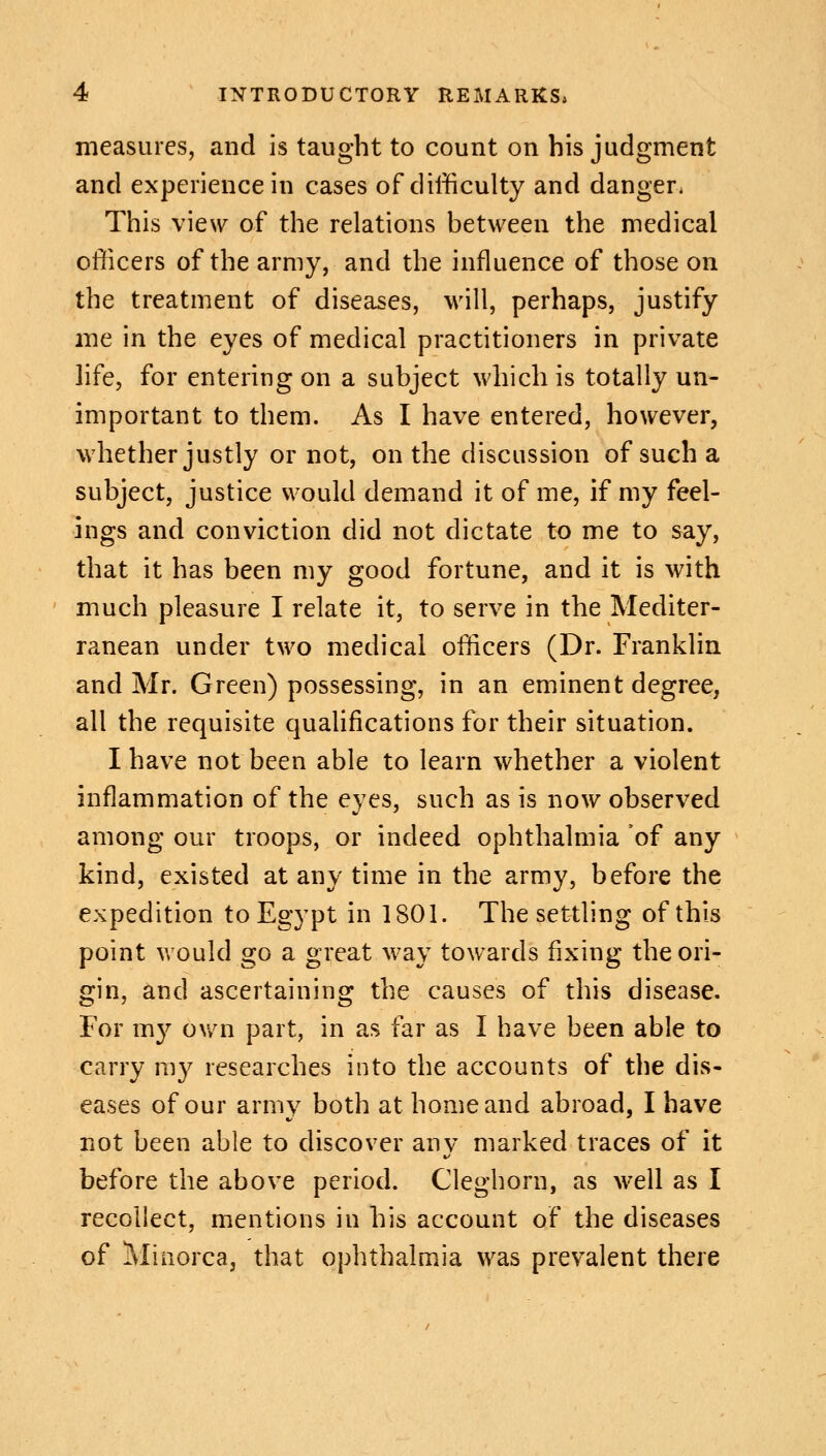 measures, and is taught to count on his judgment and experience in cases of difficulty and danger* This view of the relations between the medical officers of the army, and the influence of those on the treatment of diseases, will, perhaps, justify me in the eyes of medical practitioners in private life, for entering on a subject which is totally un- important to them. As I have entered, however, whether justly or not, on the discussion of such a subject, justice would demand it of me, if my feel- ings and conviction did not dictate to me to say, that it has been my good fortune, and it is with much pleasure I relate it, to serve in the Mediter- ranean under two medical officers (Dr. Franklin and Mr. Green) possessing, in an eminent degree, all the requisite qualifications for their situation. I have not been able to learn whether a violent inflammation of the eyes, such as is now observed among our troops, or indeed ophthalmia of any kind, existed at any time in the army, before the expedition to Egypt in 1801. The settling of this point would go a great way towards fixing the ori- gin, and ascertaining the causes of this disease. For my own part, in as far as I have been able to carry my researches into the accounts of the dis- eases of our army both at home and abroad, I have not been able to discover any marked traces of it before the above period. Cleghorn, as well as I recollect, mentions in his account of the diseases of Minorca, that ophthalmia was prevalent there