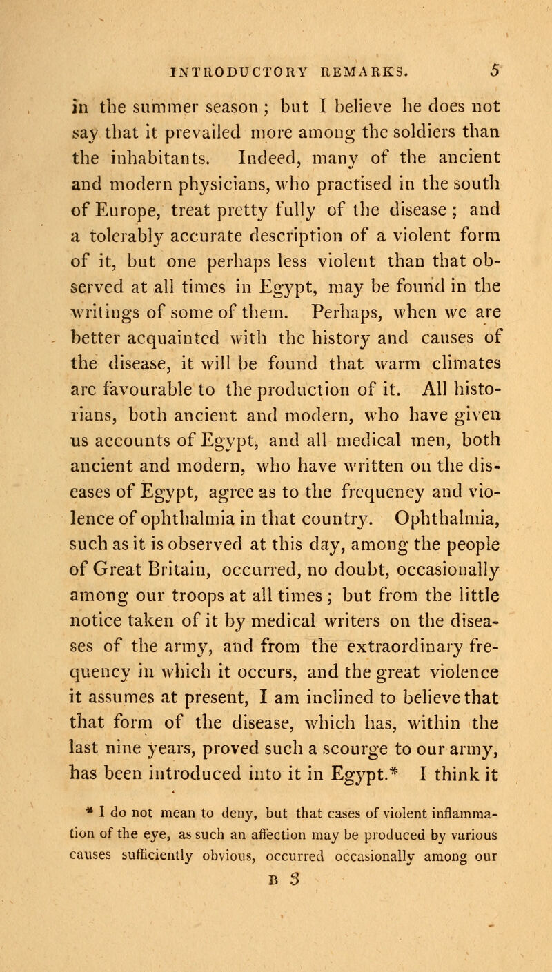 in the summer season; but I believe he does not say that it prevailed more among the soldiers than the inhabitants. Indeed, many of the ancient and modern physicians, who practised in the south of Europe, treat pretty fully of the disease; and a tolerably accurate description of a violent form of it, but one perhaps less violent than that ob- served at all times in Egypt, may be found in the writings of some of them. Perhaps, when we are better acquainted with the history and causes of the disease, it will be found that warm climates are favourable to the production of it. All histo- rians, both ancient and modern, who have given us accounts of Egypt, and all medical men, both ancient and modern, who have written on the dis- eases of Egypt, agree as to the frequency and vio- lence of ophthalmia in that country. Ophthalmia, such as it is observed at this day, among the people of Great Britain, occurred, no doubt, occasionally among our troops at all times; but from the little notice taken of it by medical writers on the disea- ses of the army, and from the extraordinary fre- quency in which it occurs, and the great violence it assumes at present, I am inclined to believe that that form of the disease, which has, within the last nine years, proved such a scourge to our army, has been introduced into it in Egypt.* I think it * I do not mean to deny, but that cases of violent inflamma- tion of the eye, as such an affection may be produced by various causes sufficiently obvious, occurred occasionally among our