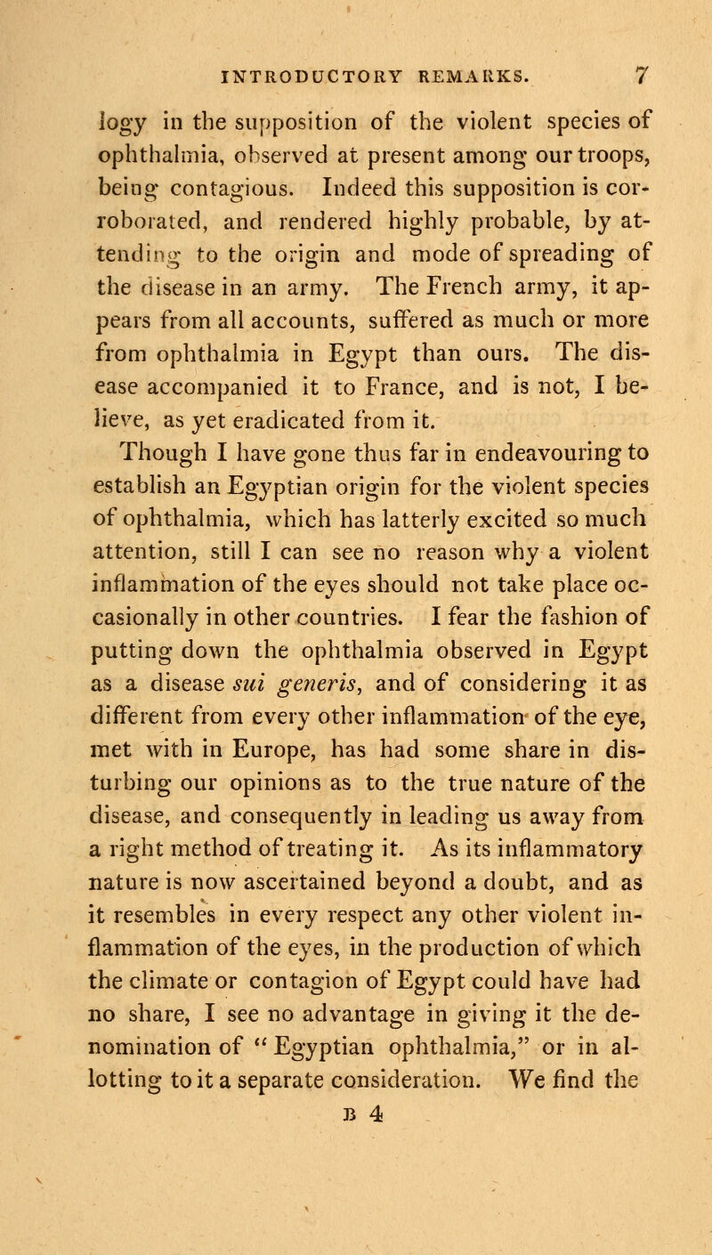 logy in the supposition of the violent species of ophthalmia, observed at present among our troops, being contagious. Indeed this supposition is cor- roborated, and rendered highly probable, by at- tending to the origin and mode of spreading of the disease in an army. The French army, it ap- pears from all accounts, sufTered as much or more from ophthalmia in Egypt than ours. The dis- ease accompanied it to France, and is not, I be- lieve, as yet eradicated from it. Though I have gone thus far in endeavouring to establish an Egyptian origin for the violent species of ophthalmia, which has latterly excited so much attention, still I can see no reason why a violent inflammation of the eyes should not take place oc- casionally in other countries. I fear the fashion of putting down the ophthalmia observed in Egypt as a disease sui generis, and of considering it as different from every other inflammation of the eye, met with in Europe, has had some share in dis- turbing our opinions as to the true nature of the disease, and consequently in leading us away from a right method of treating it. As its inflammatory nature is now ascertained beyond a doubt, and as it resembles in every respect any other violent in- flammation of the eyes, in the production of which the climate or contagion of Egypt could have had no share, I see no advantage in giving it the de- nomination of  Egyptian ophthalmia, or in al- lotting to it a separate consideration. We find the