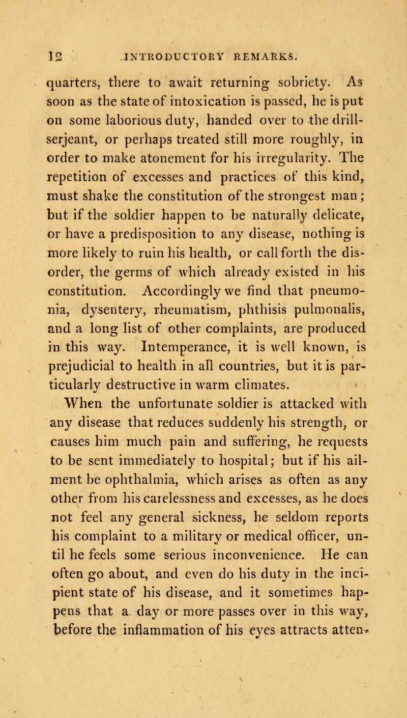 quarters, there to await returning sobriety. As soon as the state of intoxication is passed, he is put on some laborious duty, handed over to the drill- serjeant, or perhaps treated still more roughly, in order to make atonement for his irregularity. The repetition of excesses and practices of this kind, must shake the constitution of the strongest man; but if the soldier happen to be naturally delicate, or have a predisposition to any disease, nothing is more likely to ruin his health, or call forth the dis- order, the germs of which already existed in his constitution. Accordingly we find that pneumo- nia, dysentery, rheumatism, phthisis pulmonalis, and a long list of other complaints, are produced in this way. Intemperance, it is well known, is prejudicial to health in all countries, but it is par- ticularly destructive in warm climates. When the unfortunate soldier is attacked with any disease that reduces suddenly his strength, or causes him much pain and suffering, he requests to be sent immediately to hospital; but if his ail- ment be ophthalmia, which arises as often as any other from his carelessness and excesses, as he does not feel any general sickness, he seldom reports his complaint to a military or medical officer, un- til he feels some serious inconvenience. He can often go about, and even do his duty in the inci- pient state of his disease, and it sometimes hap- pens that a, day or more passes over in this way, before the inflammation of his eyes attracts atten*