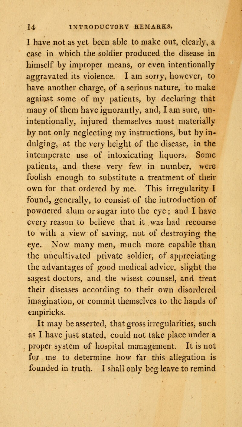 I have not as yet been able to make out, clearly, a case in which the soldier produced the disease in himself by improper means, or even intentionally aggravated its violence. I am sorry, however, to have another charge, of a serious nature, to make against some of my patients, by declaring that many of them have ignorantly, and, I am sure, un- intentionally, injured themselves most materially by not only neglecting my instructions, but by in- dulging, at the very height of the disease, in the intemperate use of intoxicating liquors. Some patients, and these very few in number, were foolish enough to substitute a treatment of their own for that ordered by me. This irregularity I found, generally, to consist of the introduction of powaered alum or sugar into the eye; and I have every reason to believe that it was had recourse to with a view of saving, not of destroying the eye. Now many men, much more capable than the uncultivated private soldier, of appreciating the advantages of good medical advice, slight the sagest doctors, and the wisest counsel, and treat their diseases according to their own disordered imagination, or commit themselves to the hands of empiricks. It may be asserted, that gross irregularities, such as I have just stated, could not take place under a . proper system of hospital management. It is not for me to determine how far this allegation is founded in truth. I shall only beg leave to remind