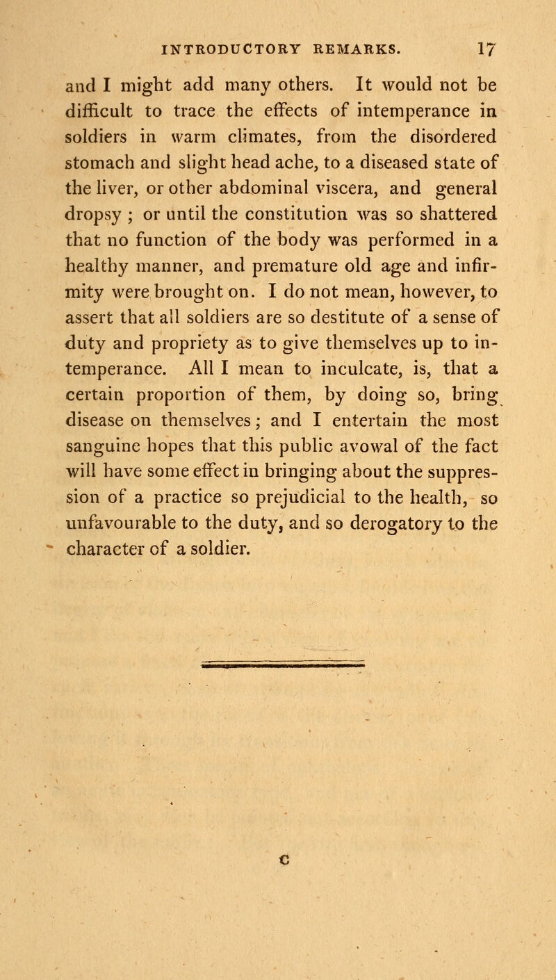 and I might add many others. It would not be difficult to trace the effects of intemperance in soldiers in warm climates, from the disordered stomach and slight head ache, to a diseased state of the liver, or other abdominal viscera, and general dropsy ; or until the constitution was so shattered that no function of the body was performed in a healthy manner, and premature old age and infir- mity were brought on. I do not mean, however, to assert that all soldiers are so destitute of a sense of duty and propriety as to give themselves up to in- temperance. All I mean to inculcate, is, that a certain proportion of them, by doing so, bring disease on themselves; and I entertain the most sanguine hopes that this public avowal of the fact will have some effect in bringing about the suppres- sion of a practice so prejudicial to the health, so unfavourable to the duty, and so derogatory to the character of a soldier.