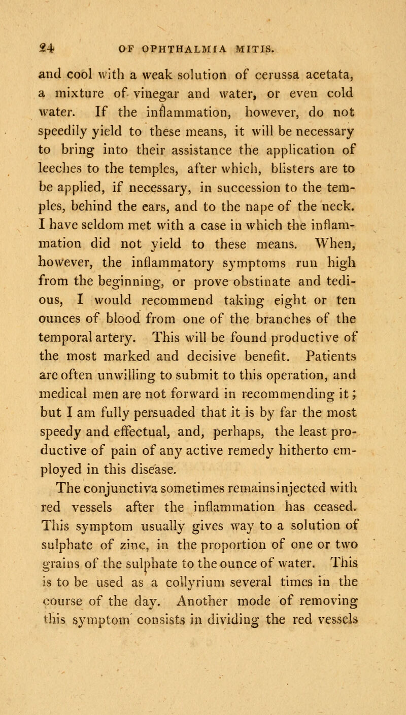 and cool with a weak solution of cerussa acetata, a mixture of vinegar and water, or even cold water. If the inflammation, however, do not speedily yield to these means, it will be necessary to bring into their assistance the application of leeches to the temples, after which, blisters are to be applied, if necessary, in succession to the tem- ples, behind the ears, and to the nape of the neck. I have seldom met with a case in which the inflam- mation did not vield to these means. When, however, the inflammatory symptoms run high from the beginning, or prove~obstinate and tedi- ous, I would recommend taking eight or ten ounces of blood from one of the branches of the temporal artery. This will be found productive of the most marked and decisive benefit. Patients are often unwilling to submit to this operation, and medical men are not forward in recommending it; but I am fully persuaded that it is by far the most speedy and effectual, and, perhaps, the least pro- ductive of pain of any active remedy hitherto em- ployed in this disease. The conjunctiva sometimes remains injected with red vessels after the inflammation has ceased. This symptom usually gives way to a solution of sulphate of zinc, in the proportion of one or two grains of the sulphate to the ounce of water. This is to be used as a collyrium several times in the course of the day. Another mode of removing this symptom' consists in dividing the red vessels