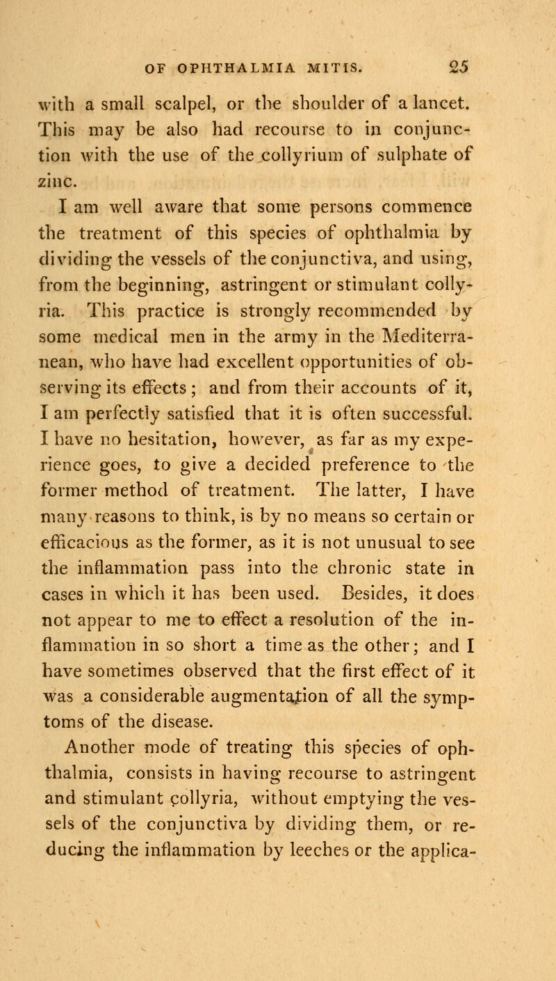 with a small scalpel, or the shoulder of a lancet. This may be also had recourse to in conjunc- tion with the use of the collyrium of sulphate of zinc. I am well aware that some persons commence the treatment of this species of ophthalmia by dividing the vessels of the conjunctiva, and using, from the beginning, astringent or stimulant colly- ria. This practice is strongly recommended by some medical men in the army in the Mediterra- nean, who have had excellent opportunities of ob- serving its effects; and from their accounts of it, I am perfectly satisfied that it is often successful. I have no hesitation, however, as far as my expe- rience goes, to give a decided preference to the former method of treatment. The latter, I have many reasons to think, is by no means so certain or efficacious as the former, as it is not unusual to see the inflammation pass into the chronic state in cases in which it has been used. Besides, it does not appear to me to effect a resolution of the in- flammation in so short a time as the other; and I have sometimes observed that the first effect of it was a considerable augmentation of all the symp- toms of the disease. Another mode of treating this species of oph- thalmia, consists in having recourse to astringent and stimulant collyria, without emptying the ves- sels of the conjunctiva by dividing them, or re- ducing the inflammation by leeches or the applica-