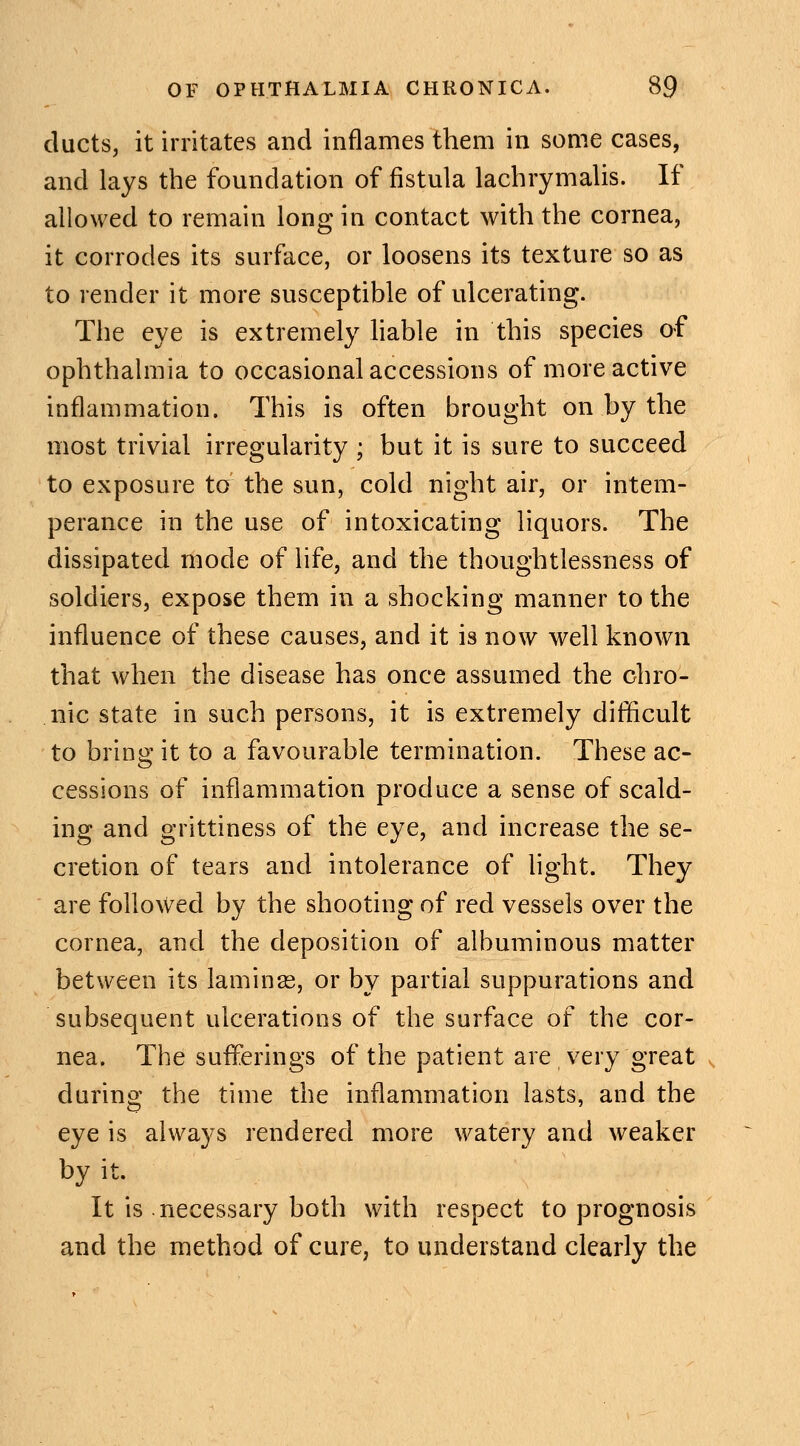 ducts, it irritates and inflames them in some cases, and lays the foundation of fistula lachrymalis. If allowed to remain long iu contact with the cornea, it corrodes its surface, or loosens its texture so as to render it more susceptible of ulcerating. The eye is extremely liable in this species of ophthalmia to occasional accessions of more active inflammation. This is often brought on by the most trivial irregularity ; but it is sure to succeed to exposure tcr the sun, cold night air, or intem- perance in the use of intoxicating liquors. The dissipated mode of life, and the thoughtlessness of soldiers, expose them in a shocking manner to the influence of these causes, and it is now well known that when the disease has once assumed the chro- nic state in such persons, it is extremely difficult to bring it to a favourable termination. These ac- cessions of inflammation produce a sense of scald- ing and grittiness of the eye, and increase the se- cretion of tears and intolerance of light. They are followed by the shooting of red vessels over the cornea, and the deposition of albuminous matter between its lamina?, or by partial suppurations and subsequent ulcerations of the surface of the cor- nea. The sufferings of the patient are very great during the time the inflammation lasts, and the eye is always rendered more watery and weaker by it. It is necessary both with respect to prognosis and the method of cure, to understand clearly the