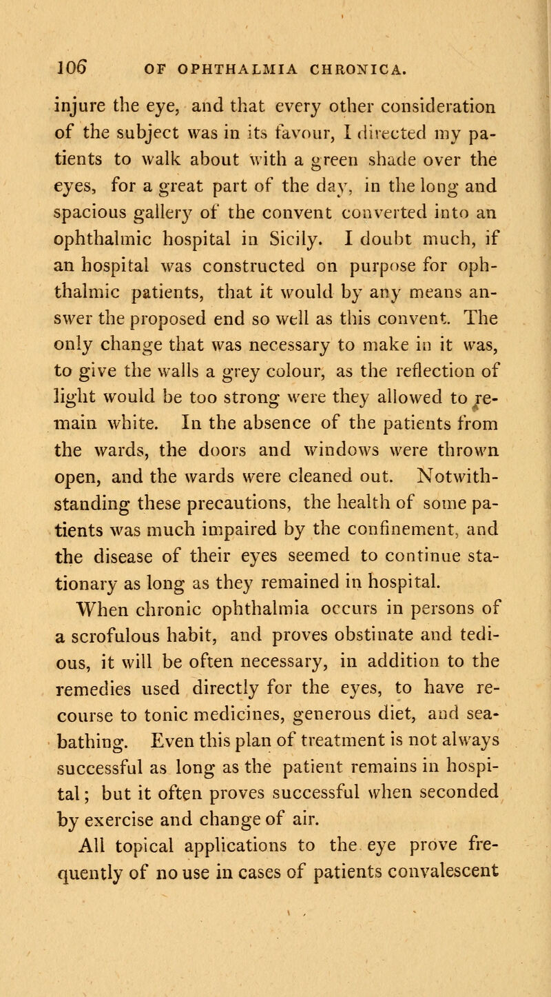 injure the eye, and that every other consideration of the subject was in its favour, I directed my pa- tients to walk about with a green shade over the eyes, for a great part of the day, in the long and spacious gallery of the convent converted into an ophthalmic hospital in Sicily. I doubt much, if an hospital was constructed on purpose for oph- thalmic patients, that it would by any means an- swer the proposed end so well as this convent The only change that was necessary to make in it was, to give the walls a grey colour, as the reflection of light would be too strong were they allowed to re- main white. In the absence of the patients from the wards, the doors and windows were thrown open, and the wards were cleaned out. Notwith- standing these precautions, the health of some pa- tients was much impaired by the confinement, and the disease of their eyes seemed to continue sta- tionary as long as they remained in hospital. When chronic ophthalmia occurs in persons of a scrofulous habit, and proves obstinate and tedi- ous, it will be often necessary, in addition to the remedies used directly for the eyes, to have re- course to tonic medicines, generous diet, and sea- bathing. Even this plan of treatment is not always successful as long as the patient remains in hospi- tal ; but it often proves successful when seconded by exercise and change of air. All topical applications to the eye prove fre- quently of no use in cases of patients convalescent