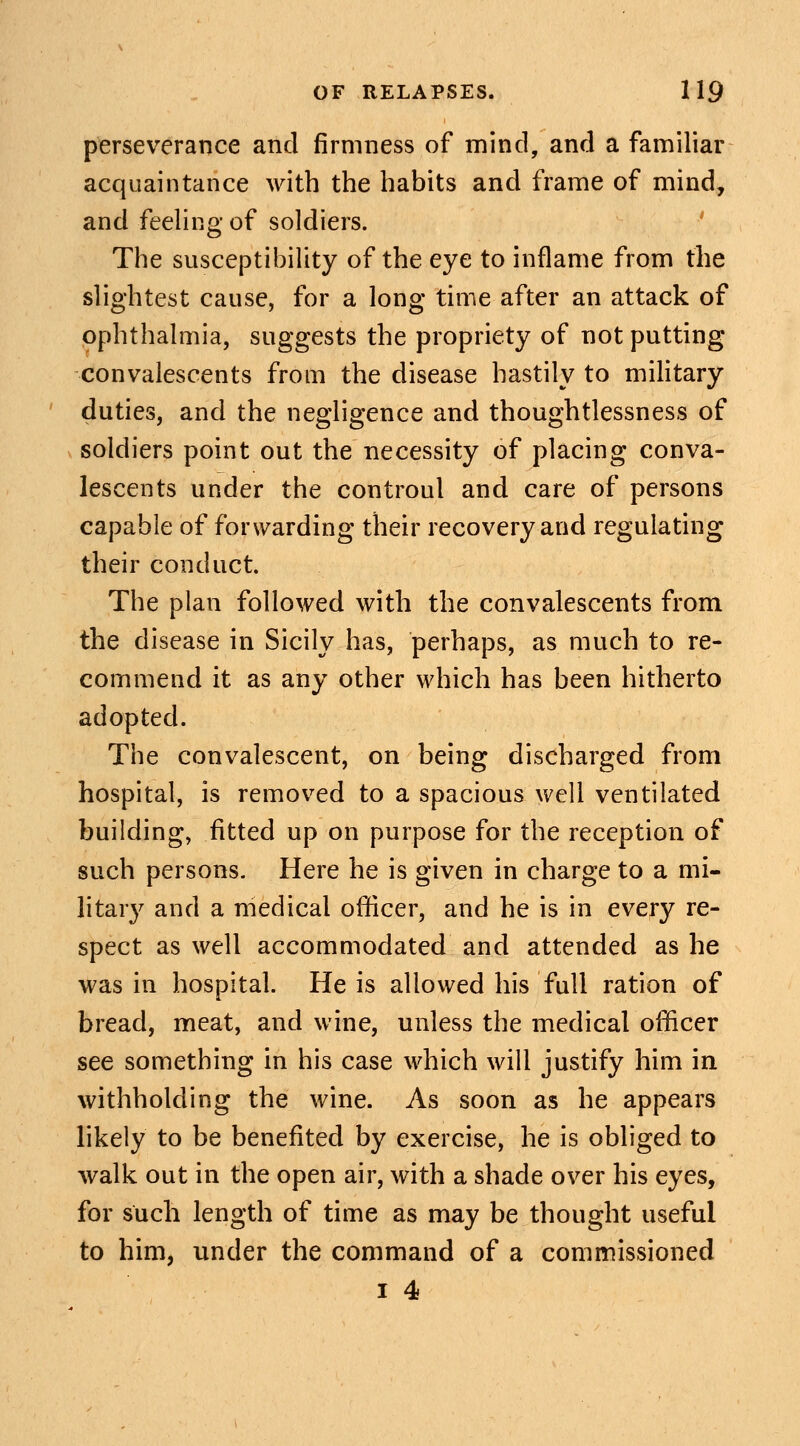 perseverance and firmness of mind, and a familiar acquaintance with the habits and frame of mind, and feeling of soldiers. The susceptibility of the eye to inflame from the slightest cause, for a long time after an attack of ophthalmia, suggests the propriety of not putting convalescents from the disease hastily to military duties, and the negligence and thoughtlessness of soldiers point out the necessity of placing conva- lescents under the controul and care of persons capable of forwarding their recovery and regulating their conduct The plan followed with the convalescents from the disease in Sicily has, perhaps, as much to re- commend it as any other which has been hitherto adopted. The convalescent, on being discharged from hospital, is removed to a spacious well ventilated building, fitted up on purpose for the reception of such persons. Here he is given in charge to a mi- litary and a medical officer, and he is in every re- spect as well accommodated and attended as he was in hospital. He is allowed his full ration of bread, meat, and wine, unless the medical officer see something in his case which will justify him in withholding the wine. As soon as he appears likely to be benefited by exercise, he is obliged to walk out in the open air, with a shade over his eyes, for such length of time as may be thought useful to him, under the command of a commissioned