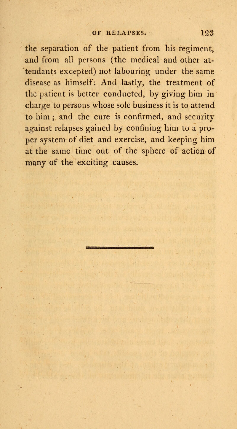 the separation of the patient from his regiment, and from all persons (the medical and other at- tendants excepted) not labouring under the same disease as himself: And lastly, the treatment of the patient is better conducted, by giving him in charge to persons whose sole business it is to attend to him; and the cure is confirmed, and security against relapses gained by confining him to a pro- per system of diet and exercise, and keeping him at the same time out of the sphere of action of many of the exciting causes.