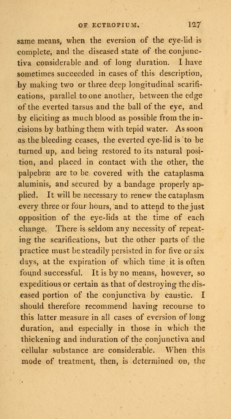 same means, when the eversion of the eye-lid is complete, and the diseased state of the conjunc- tiva considerable and of long duration. I have sometimes succeeded in cases of this description, by making two or three deep longitudinal scarifi- cations, parallel to one another, between the edge of the everted tarsus and the ball of the eye, and by eliciting as much blood as possible from the in- cisions by bathing them with tepid water. As soon as the bleeding ceases, the everted eye-lid is to be turned up, and being restored to its natural posi- tion, and placed in contact with the other, the palpebral are to be covered with the cataplasma aluminis, and secured by a bandage properly ap- plied. It will be necessary to renew the cataplasm every three or four hours, and to attend to the just opposition of the eye-lids at the time of each change. There is seldom any necessity of repeat- ing the scarifications, but the other parts of the practice must be steadily persisted in for five or six days, at the expiration of which time it is often found successful. It is by no means, however, so expeditious or certain as that of destroying the dis- eased portion of the conjunctiva by caustic. I should therefore recommend having recourse to this latter measure in all cases of eversion of long duration, and especially in those in which the thickening and induration of the conjunctiva and cellular substance are considerable. When this mode of treatment, then, is determined on, the