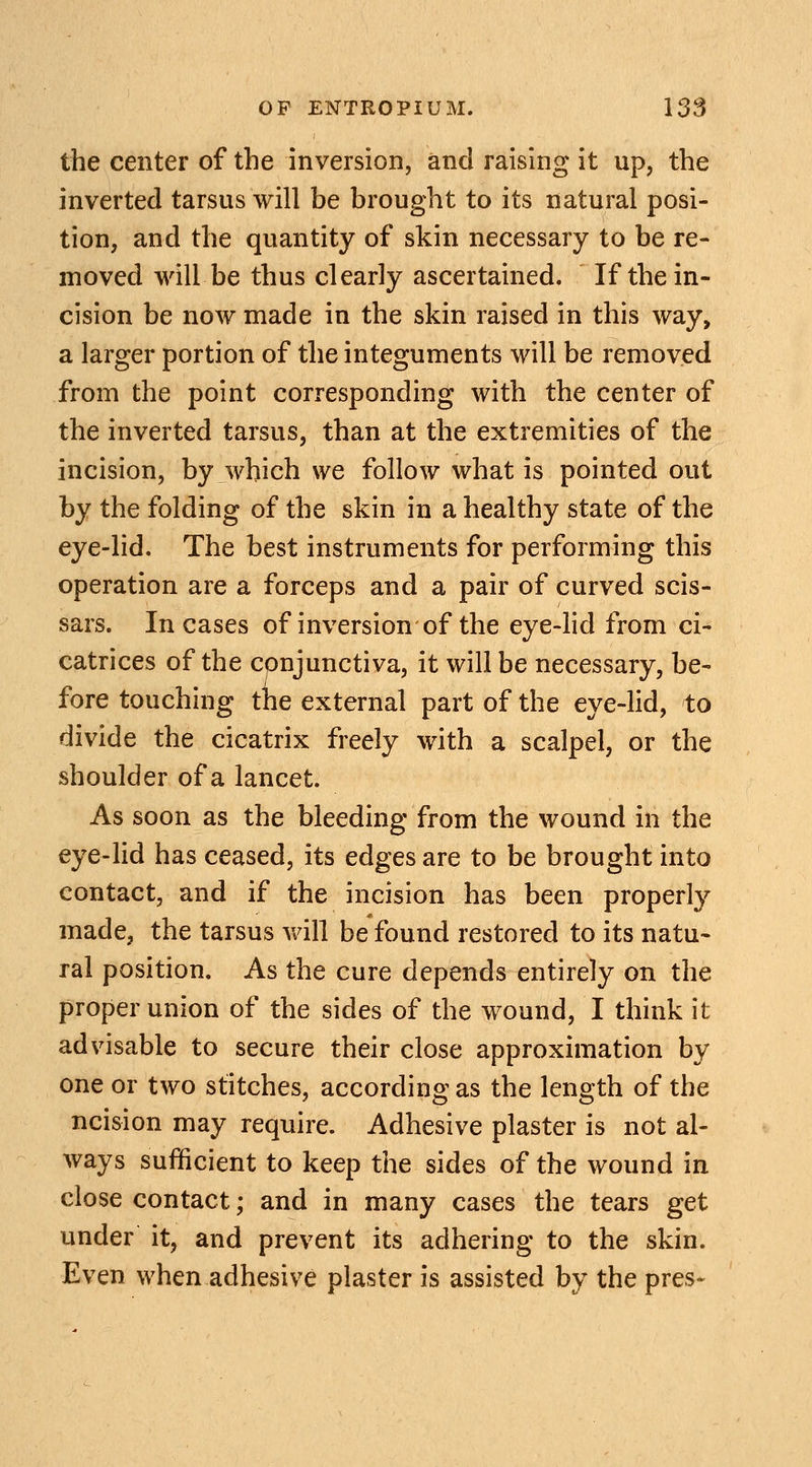 the center of the inversion, and raising it up, the inverted tarsus will be brought to its natural posi- tion, and the quantity of skin necessary to be re- moved will-be thus clearly ascertained. If the in- cision be now made in the skin raised in this way, a larger portion of the integuments will be removed from the point corresponding with the center of the inverted tarsus, than at the extremities of the incision, by which we follow what is pointed out by the folding of the skin in a healthy state of the eye-lid. The best instruments for performing this operation are a forceps and a pair of curved scis- sars. Incases of inversion of the eye-lid from ci- catrices of the conjunctiva, it will be necessary, be- fore touching the external part of the eye-lid, to divide the cicatrix freely with a scalpel, or the shoulder of a lancet. As soon as the bleeding from the wound in the eye-lid has ceased, its edges are to be brought into contact, and if the incision has been properly made, the tarsus will be found restored to its natu- ral position. As the cure depends entirely on the proper union of the sides of the wound, I think it advisable to secure their close approximation by one or two stitches, according as the length of the ncision may require. Adhesive plaster is not al- ways sufficient to keep the sides of the wound in close contact; and in many cases the tears get under it, and prevent its adhering to the skin. Even when adhesive plaster is assisted by the pres-