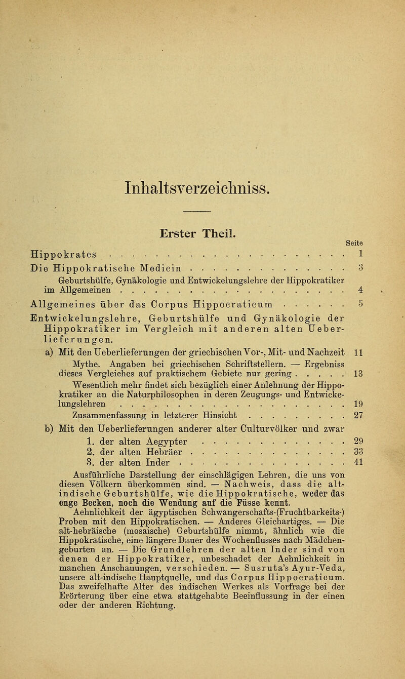 Inhaltsverzeichniss. Erster Theil. Seite Hippokrates 1 Die Hippokratische Medicin 3 Geburtshülfe, Gynäkologie und Entwickelungslehre der Hippokratiker im Allgemeinen 4 Allgemeines über das Corpus Hippocraticum 5 Entwickelungslelire, Geburtshülfe und Grynäkologie der Hippokratiker im Vergleicli mit anderen alten üeber- lief er ungen. a) Mit den Ueberlieferungen der griecbisclien Vor-, Mit- und Nachzeit 11 Mythe. Angaben bei griechischen Schriftstellern. — Ergebniss dieses Vergleiches auf praktischem Gebiete nur gering 13 Wesentlich mehr findet sich bezüglich einer Anlehnung der Hippo- kratiker an die Naturphilosopheu in deren Zeugungs- und Entwicke- lungslehren 19 Zusammenfassung in letzterer Hinsicht 27 b) Mit den Ueberlieferungen anderer alter Culturvölker und zwar 1. der alten Aegypter 29 2. der alten Hebräer 33 3. der alten Inder 41 Ausführliche Darstellung der einschlägigen Lehren, die uns von diesen Völkern überkommen sind. — Nachweis, dass die alt- indische Geburtshülfe, wie die Hippokratische, weder das enge Becken, noch die Wendnng anf die Füsse kennt. Aehnlichkeit der ägyptischen Schwangerschafts-(Fruchtbarkeits-) Proben mit den Hippokratischen. — Anderes Gleichartiges. — Die alt-hebräische (mosaische) Geburtshülfe nimmt, ähnlich wie die Hippokratische, eine längere Dauer des Wochenflusses nach Mädchen- geburten an. — Die Grundlehren der alten Inder sind von denen der Hippokratiker, unbeschadet der Aehnlichkeit in manchen Anschauungen, verschieden. — Susruta's Ayur-Veda, unsere alt-indische Hauptquelle, und das Corpus Hippocraticum. Das zweifelhafte Alter des indischen Werkes als Vorfrage bei der Erörterung über eine etwa stattgehabte Beeinflussung in der einen oder der anderen Richtung.