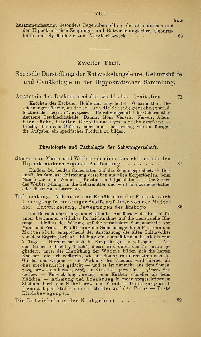 Seite Zusammenfassung, besonders Gegenüberstellung der alt-indischen und der Hippokratischen Zeugungs- und Entwickelungslebre, Geburts- hülfe und Gynäkologie zum Vergleichszweck 62 Zweiter Theil. Specielle Darstellung der Entwickelungslehre, Geburtshülfe und Gynäkologie in der Hippokratischen Sammlung. Anatomie des Beckens und der weiblichen Genitalien . . 71 Knochen des Beckens, Höhle nur angedeutet. Gebärmutter: Be- zeichnungen; Theile, zu denen auch die Scheide gerechnet wird, letztere als 6 ahjriv twv }j.Y]Tpecuv.— Befestigungsmittel der Gebärmutter. Aeussere Geschlechtstheile; Damm, Mons Veneris. Nerven, Adern. Eierstöcke, Eileiter, Clitoris und Hymen nicht erwähnt.— Brüste; diese sind Drüsen, haben aber ebensowenig wie.die übrigen die Aufgabe, ein specifisches Product zu bilden. Physiologie und Pathologie der Schwangerscliaft. Samen von Mann und Weib nach einer ausschliesslich den Hippokratikern eigenen Auffassung 81 Einfluss der beiden Samenarten auf das ZeuguDgsproduct. — Her- kunft des Samens; Entstehung desselben aus allen Körpertheilen, beim Manne wie beim Weibe. — Erection und Ejaculation. — Der Samen des Weibes gelangt in die Gebärmutter und wird hier zurückgehalten oder fliesst nach aussen ab. Befruchtung, Athmung und Ernährung der Frucht, auch üebergang fremdartiger Stoffe auf diese von der Mutter her. Entwickelung, Bewegungen des Embryo .... 86 Die Befruchtung erfolgt am ehesten bei Ausführung des Beischlafes unter bestimmter zeitlicher Rücksichtnahme auf die menstruelle Blu- tung. — Einfluss der Wärme auf die vermischten Samenantheile von Mann und Frau. — Ernährung der Samenmenge durch Pneuma und Mutterblut, entsprechend der Anschauung der alten Culturvölker von dem Begriff „Leben. Bildung einer umhüllenden Haut bis zum 7. Tage. — Hiermit hat sich die Empfängniss vollzogen. — Aus dem Samen entsteht „Fleisch; dieses wird durch das Pneuma ge- gliedert ; unter der Einwirkung der Wärme bilden sich die harten Knochen, die sich verästeln, wie ein Baum; es differenziren sich die Glieder und Organe — die Wirkung des Pneuma wird hierbei als eine mechanische gedacht — und es ist nunmehr aus dem Samen, Yov/j, bezw. dem Fleisch, aap?, ein Kindlein gewoi'den — ■^i'(ovBv ri^-q natSiov. — Entwickelungsvorgang beim Knaben schneller als beim Mädchen. — Athmung und Ernährung in mehr vorgeschrittenem Stadium durch den Nabel bezw. den Mund. — üebergang auch fremdartiger Stoffe von der Mutter auf den Fötus. — Erste Kindsbewegungen. DieEntwickelungderNachgeburt 92