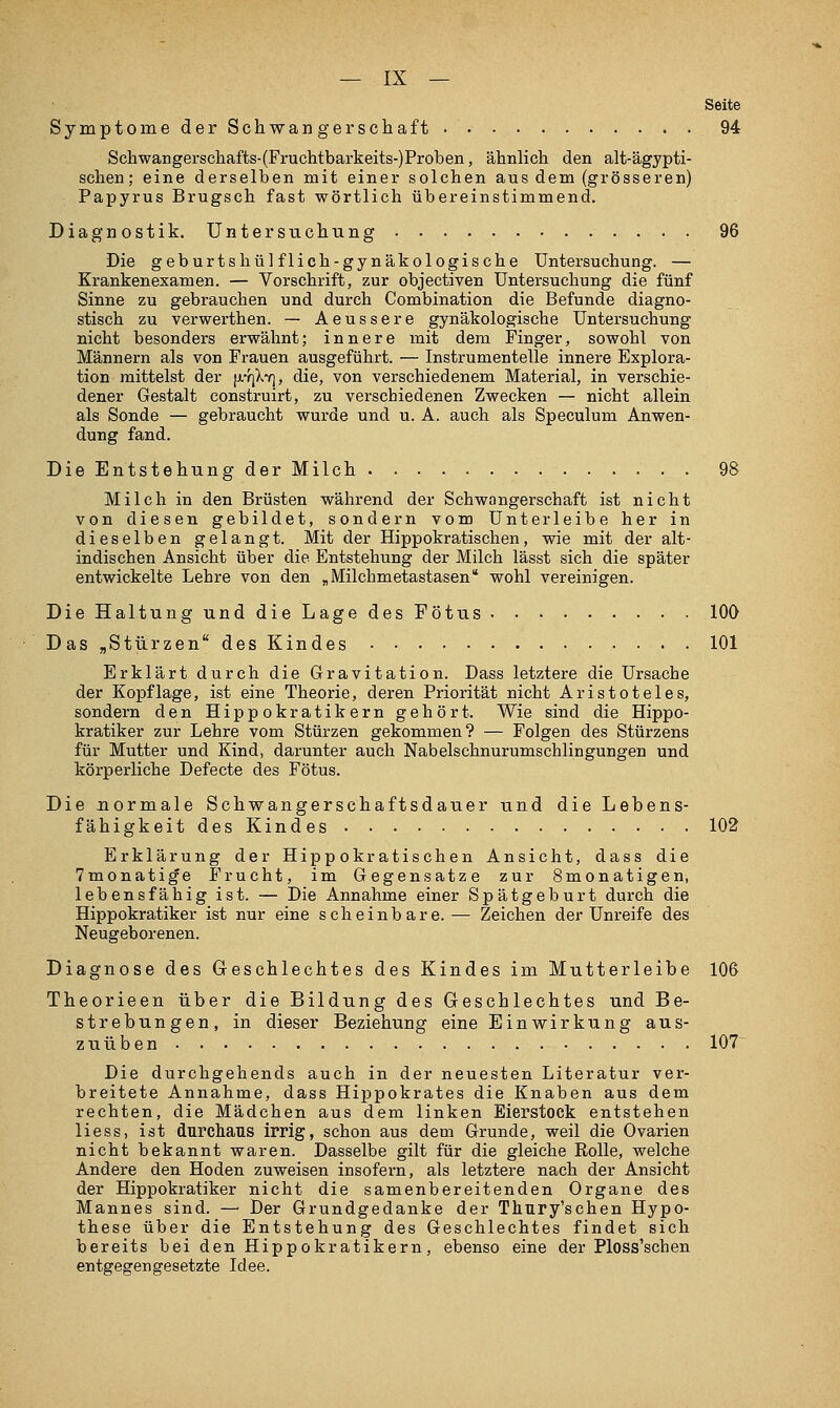 Seite SymptomederSehwangerscliaft. 94 Schwangerschafts-(Fruchtbarkeits-)Proben, ähnlich den alt-ägypti- schen; eine derselben mit einer solchen aus dem (grösseren) Papyrus Brugsch fast wörtlich übereinstimmend. Diagnostik. Untersuchung 96 Die geburtshül flich-gynäkologische Untersuchung. — Krankenexamen. — Vorschrift, zur objectiven Untersuchung die fünf Sinne zu gebrauchen und durch Combination die Befunde diagno- stisch zu verwerthen. — Aeussere gynäkologische Untersuchung nicht besonders erwähnt; innere mit dein Finger, sowohl von Männern als von Frauen ausgeführt. — Instrumentelle innere Explora- tion mittelst der [jitiXy), die, von verschiedenem Material, in verschie- dener Gestalt construirt, zu verschiedenen Zwecken — nicht allein als Sonde — gebraucht wurde und u. A. auch als Speculum Anwen- dung fand. Die Entstellung der Milch . 98 Milch in den Brüsten während der Schwangerschaft ist nicht von diesen gebildet, sondern vom Unter leibe her in dieselben gelangt. Mit der Hippokratischen, wie mit der alt- indischen Ansicht über die Entstehung der Milch lässt sich die später entwickelte Lehre von den „Milchmetastasen wohl vereinigen. DieHaltungunddieLagedesFötus 100 Das „Stürzen des Kindes 101 Erklärt durch die Gravitation. Dass letztere die Ursache der Kopflage, ist eine Theorie, deren Priorität nicht Aristoteles, sondern den Hippokratikern gehört. Wie sind die Hippo- kratiker zur Lehre vom Stürzen gekommen? — Folgen des Stürzens für Mutter und Kind, darunter auch Nabelschnurumschlingungen und körperliche Defecte des Fötus. Die Jiormale Schwangerschaftsdauer und die Lebens- fähigkeit des Kindes 102 Erklärung der Hippokratischen Ansicht, dass die Tmonatig'e Frucht, im Gegensatze zur Smonatigen, lebensfähig ist. — Die Annahme einer Spätgeburt durch die Hippokratiker ist nur eine scheinbare.— Zeichen der Unreife des Neugeborenen. Diagnose des Geschlechtes des Kindes im Mutterleibe 106 Theorieen über die Bildung des Geschlechtes und Be- strebungen, in dieser Beziehung eine Einwirkung aus- zuüben 107^ Die durchgehends auch in der neuesten Literatur ver- breitete Annahme, dass Hippokrates die Knaben aus dem rechten, die Mädchen aus dem linken Eierstock entstehen Hess, ist durchaus irrig, schon aus dem Grunde, weil die Ovarien nicht bekannt waren. Dasselbe gilt für die gleiche Rolle, welche Andere den Hoden zuweisen insofern, als letztere nach der Ansicht der Hippokratiker nicht die samenbereitenden Organe des Mannes sind. —■ Der Grundgedanke der Tliury'schen Hypo- these über die Entstehung des Geschlechtes findet sich bereits bei den Hippokratikern, ebenso eine der Ploss'schen entgegengesetzte Idee.