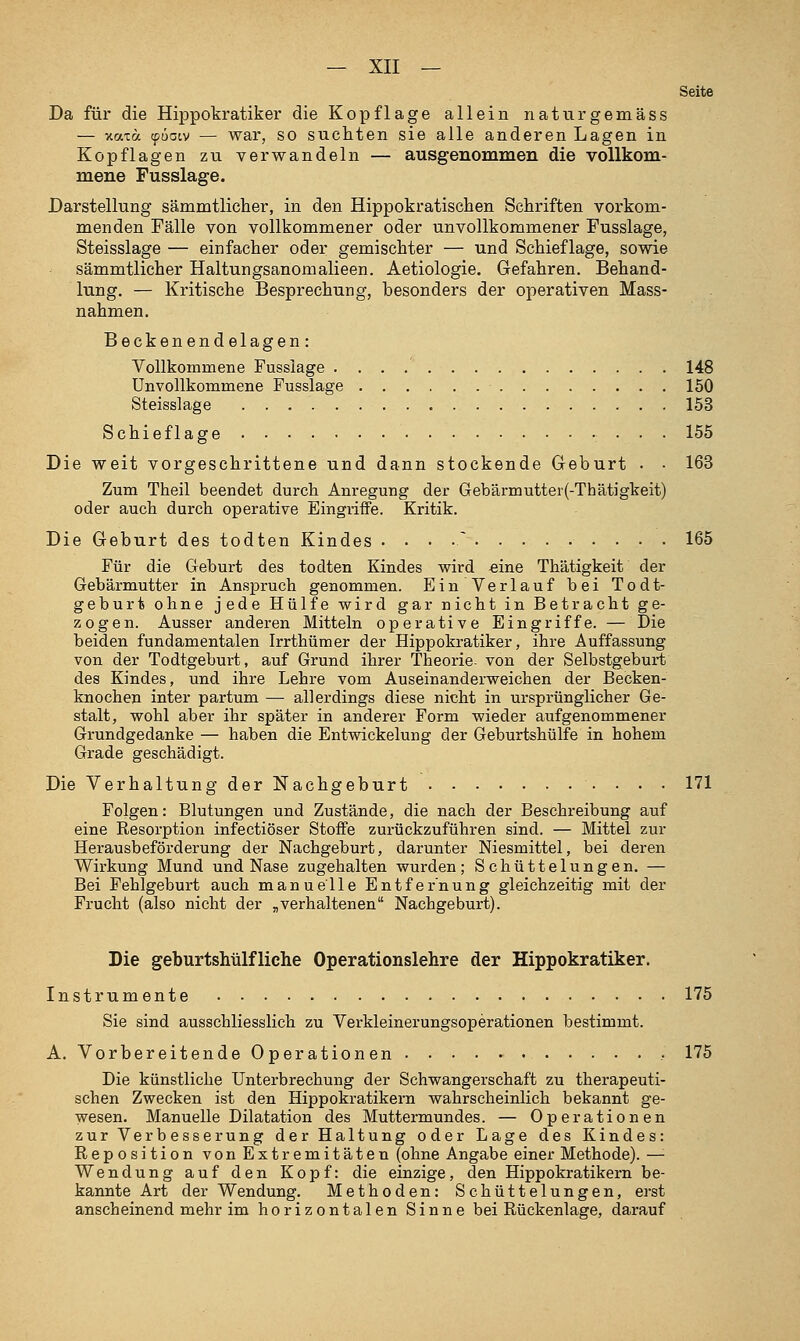 Seite Da füx' die Hippokratiker die Kopflage allein naturgemäss — xaxoc cpüatv — war, SO suchten sie alle anderen Lagen in Kopflagen zu verwandeln — ausgenommen die vollkom- mene Fusslage. Darstellung sämmtlicher, in den Hippokratischen Schriften vorkom- menden Fälle von vollkommener oder unvollkommener Fusslage, Steisslage — einfacher oder gemischter — und Schieflage, sowie sämmtlicher Haltungsanomalieen. Aetiologie. Gefahren. Behand- lung. — Kritische Besprechung, besonders der operativen Mass- nahmen. Beckenendelagen: Vollkommene Fusslage 148 Unvollkommene Fusslage 150 Steisslage 153 Schieflage 155 Die weit vorgeschrittene und dann stockende Geburt • • 163 Zum Theil beendet durch Anregung der Gebärmutter(-Thätigkeit) oder auch durch operative Eingriffe. Kritik. Die Geburt des todten Kindes . . . .^ 165 Für die Geburt des todten Kindes wird «ine Thätigkeit der Gebärmutter in Anspruch genommen. Ein Verlauf bei Todt- geburt ohne jede Hülfe wird gar nicht in Betracht ge- zogen. Ausser anderen Mitteln operative Eingriffe. — Die beiden fundamentalen Irrthümer der Hippokratiker, ihre Auffassung von der Todtgeburt, auf Grund ihrer Theorie- von der Selbstgeburt des Kindes, und ihre Lehre vom Auseinanderweichen der Becken- knochen inter partum — allerdings diese nicht in ursprünglicher Ge- stalt, wohl aber ihr später in anderer Form wieder aufgenommener Grundgedanke — haben die Entwickelung der Geburtshülfe in hohem Grade geschädigt. Die Verhaltung der Nachgeburt 171 Folgen: Blutungen und Zustände, die nach der Beschreibung auf eine Resorption infectiöser Stoffe zurückzuführen sind. — Mittel zur Herausbeförderung der Nachgeburt, darunter Niesmittel, bei deren Wirkung Mund und Nase zugehalten wurden; Schüttelungen. — Bei Fehlgeburt auch manuelle Entfernung gleichzeitig mit der Frucht (also nicht der ^verhaltenen Nachgeburt). Die geburtshilfliche Operationslehre der Hippokratiker. Instrumente 175 Sie sind ausschliesslich zu Verkleinerungsoperationen bestimmt. A. Vorbereitende Operationen • 175 Die künstliche Unterbrechung der Schwangerschaft zu therapeuti- schen Zwecken ist den Hippokratikern wahrscheinlich bekannt ge- wesen. Manuelle Dilatation des Muttermundes. — Operationen zur Verb esserung der Haltung oder Lage des Kindes: Reposition von Extremitäten (ohne Angabe einer Methode). —■ Wendung auf den Kopf: die einzige, den Hipp okr atikern be- kannte Art der Wendung. Methoden: Schüttelungen, erst anscheinend mehr im horizontalen Sinne bei Rückenlage, darauf