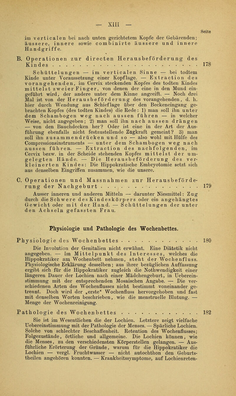 Seite im verticalen bei nach unten gerichtetem Kopfe der Gebärenden; äussere, innere sowie combinirte äussere und innere Handgriffe. B. Operationen zur directen Herausbeförderung des Kindes 173 Schüttelungen — im verticalen Sinne — bei todtem Kinde unter Voraussetzung einer Kopflage. — Extraction des vorangehenden, im Cervix steckenden Kopfes des todten Kindes mittelst zweier Finger, von denen der eine in den Mund ein- geführt wird, der andere unter dem Kinne angreift. — Noch drei Mal ist von der Herausbeförderung des vorangehenden, d.h. hier durch Wendung aus Schieflage über den Beckeneingang ge- brachten Kopfes (des todten Kindes) die Eede: 1) man soll ihn unter dem Schambogen weg nach aussen führen — in welcher Weise, nicht angegeben; 2) man soll ibn nach aussen drängen — von den Bauchdecken her? Oder ist eine in der Art der Aus- führung ebenfalls nicht festzustellende Zugkraft gemeint? 3) man soll ihn zusammendrücken und so — also wohl mit Hülfe des Compressionsinstruments — unter dem Schambogen weg nach aussen führen. — Extraction des nachfolgenden, im Cervix bezw. in der Scheide stehenden Kopfes mittelst der um- gelegten Hände. — Die Herausbeförderung des ver- kleinerten Kindes: Die Hippokratische Embryotomie setzt sich aus denselben Eingriffen zusammen, wie die unsere. C, Operationen und Massnahmen zur Herausbeförde- rung der Nachgeburt 179 Ausser inneren und anderen Mitteln — darunter Niesmittel: Zug durch die Schwere des Kindeskörpers oder ein angehängtes Gewicht oder mit der Hand. — Schüttelungen der unter den Achseln gefassten Frau. Physiologie und Pathologie des Wochenbettes. PhysiologiedesWochenbettes 180 Die Involution der Genitalien nicht erwähnt. Eine Diätetik nicht angegeben. — Im Mittelpunkt des Interesses, welches die Hippokratiker am Wochenbett nehmen, steht der Wochenfluss. Physiologische Erklärung desselben; aus ihrer bezüglichen Auffassung ergibt sich für die Hippokratiker zugleich die Nothwendigkeit einer längeren Dauer der Lochien nach einer Mädchengeburt, in Ueberein- stimmung mit der entsprechenden Mosaischen Angabe. — Die ver- schiedenen Arten des Wochenflusses nicht bestimmt voneinander ge- trennt. Doch wird der „erste Wochenfluss hervorgehoben und fast mit denselben Worten beschrieben, wie die menstruelle Blutung. — Menge der Wochenreinigung. Pathologie des Wochenbettes 182 Sie ist im Wesentlichen die der Lochien. Letztere zeigt vielfache Uebereinstimmung mit der Pathologie der Menses. — Spärliche Lochien. Solche von schlechter Beschaffenheit. Retention des Wochenflusses; Folgezustände, örtliche und allgemeine. Die Lochien können, wie die Menses, zu den verschiedensten Körperstellen gelangen. — Aus- führliche Erörterung der Gründe, warum für die Hippokratiker die Lochien — vergl. Fruchtwasser — nicht autochthon den Geburts- theilen angehören konnten. — Krankheitssymptome, auf Lochienreten-