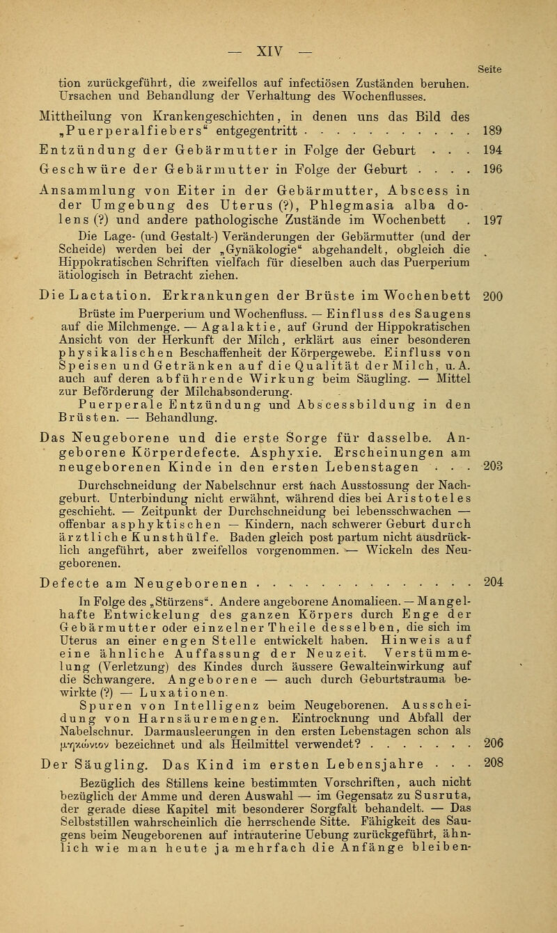 Seite tion zurückgeführt, die zweifellos auf infectiösen Zuständen beruhen. Ursachen und Behandlung der Verhaltung des Wochenflusses. Mittheilung von Krankengeschichten, in denen uns das Bild des jPuerpei'alfiebers entgegentritt 189 Entzündung der Gebärmutter in Folge der Geburt • • • 194 Geschwüre der Gebärmutter in Folge der Geburt .... 196 Ansammlung von Eiter in der Gebärmutter, Abscess in der Umgebung des Uterus (?), Phlegmasia alba do- lens (?) und andere pathologische Zustände im Wochenbett . 197 Die Lage- (und Gestalt-) Veränderungen der Gebärmutter (und der Scheide) werden bei der ,,Gynäkologie abgehandelt, obgleich die Hippokratischen Schriften vielfach für dieselben auch das Puerperium ätiologisch in Betracht ziehen. Die Lactation. Erkrankungen der Brüste im Wochenbett 200 Brüste im Puerperium und Wochenfluss. — Einfluss des Saugens auf die Milchmenge. — Agalaktie, auf Grund der Hippokratischen Ansicht von der Herkunft der Milch, erklärt aus einer besonderen physikalischen Beschaffenheit der Körpergewebe. Einfluss von Speisen und Getränken auf di e Qualität der Milch, U.A. auch auf deren abführende Wirkung beim Säugling. — Mittel zur Beförderung der Milchabsonderung. Puerperale Entzündung und Abs cessbildung in den Brüsten. — Behandlung. Das Neugeborene und die erste Sorge für dasselbe. An- geborene Körperdefecte. Asphyxie. Erscheinungen am neugeborenen Kinde in den ersten Lebenstagen • • • 203 Durchschneidung der Nabelschnur erst hach Ausstossung der Nach- geburt. Unterbindung nicht erwähnt, während dies bei Aristo tel es geschieht. — Zeitpunkt der Durchschneidung bei lebensschwachen — offenbar asphyktischen — Kindern, nach schwerer Geburt durch ärztliche Kunsthülfe. Baden gleich post partum nicht ausdrück- lich angeführt, aber zweifellos vorgenommen. '— Wickeln des Neu- geborenen. DefecteamNeugeborenen 204 In Folge des „Stürzens. Andere angeborene Anomalieen. —Mangel- hafte Entwickelung des ganzen Körpers durch Enge der Gebärmutter oder einzelner Theile desselben, die sich im Uterus an einer engen Stelle entwickelt haben. Hinweis auf eine ähnliche Auffassung der Neuzeit. Verstümme- lung (Verletzung) des Kindes durch äussere Gewalteinwirkung auf die Schwangere. Angeborene — auch durch Geburtstrauma be- wirkte (?) — Luxationen. Spuren von Intelligenz beim Neugeborenen. Ausschei- dung von Harnsäure mengen. Eintrocknung und Abfall der Nabelschnur. Darmausleerungen in den ersten Lebenstagen schon als [j.v)y.cuvioy bezeichnet und als Heilmittel verwendet? 206 Der Säugling. Das Kind im ersten Lebensjahre • ■ • 208 Bezüglich des Stillens keine bestimmten Vorschriften, auch nicht bezüglich dei' Amme und deren Auswahl — im Gegensatz zu Susruta, der gerade diese Kapitel mit besonderer Sorgfalt behandelt. — Das Selbststillen wahrscheinlich die herrschende Sitte. Fähigkeit des Sau- gens beim Neugeborenen auf intrauterine Uebung zurückgeführt, ähn- lich wie man heute ja mehrfach die Anfänge bleiben-