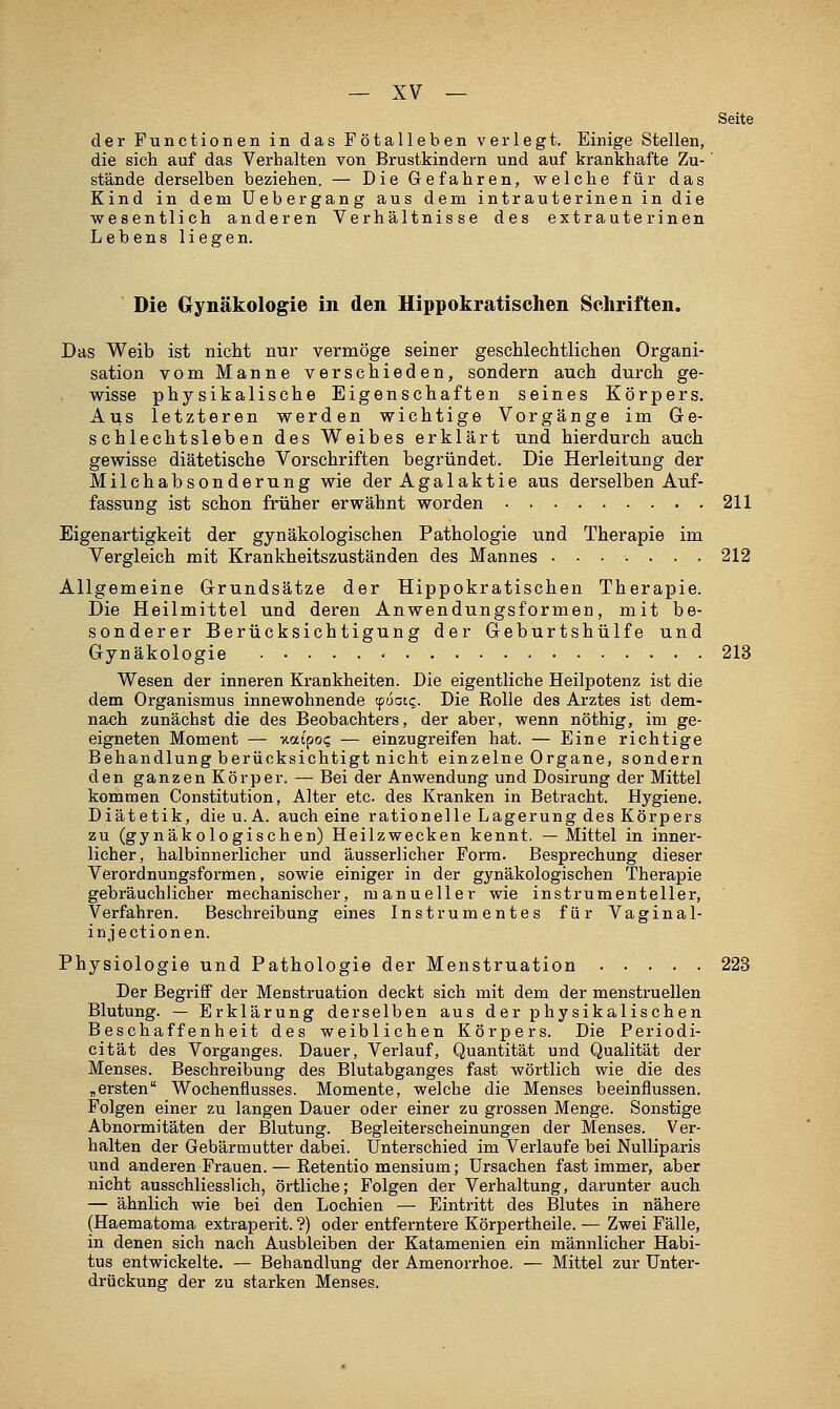 Seite der Functionen in das Fötalieben verlegt. Einige Stellen, die sich auf das Verhalten von Brustkindern und auf krankhafte Zu-' stände derselben beziehen. — Die Gefahren, vrelche für das Kind in dem üebergang aus dem intrauterinen in die wesentlich anderen Verhältnisse des extrauterinen Lebens liegen. Die Gynäkologie in den Uippokratischen Schriften, Das Weib ist nicht nur vermöge seiner geschlechtlichen Organi- sation vom Manne verschieden, sondern auch durch ge- wisse physikalische Eigenschaften seines Körpers. Aus letzteren werden wichtige Vorgänge im Ge- schlechtsleben des Weibes erklärt und hierdurch auch gewisse diätetische Vorschriften begründet. Die Herleitung der Milchabsonderung wie der Agalaktie aus derselben Auf- fassung ist schon früher erwähnt worden 211 Eigenartigkeit der gynäkologischen Pathologie und Therapie im Vergleich mit Krankheitszuständen des Mannes 212 Allgemeine Grundsätze der Hippokratischen Therapie. Die Heilmittel und deren Anwendungsformen, mit be- sonderer Berücksichtigung der Geburtshülfe und Gynäkologie 213 Wesen der inneren Krankheiten. Die eigentliche Heilpotenz ist die dem Organismus innewohnende ^öqic,. Die Rolle des Arztes ist dem- nach zunächst die des Beobachters, der aber, wenn nöthig, im ge- eigneten Moment — v.aipoq — einzugreifen hat. — Eine richtige Behandlung berücksichtigt nicht einzelne Organe, sondern den ganzen Körper. — Bei der Anwendung und Dosirung der Mittel kommen Constitution, Alter etc. des Kranken in Betracht. Hygiene. Diätetik, die u. A. auch eine rationelle Lagerung des Körpers zu (gynäkologischen) Heilzwecken kennt. —Mittel in inner- licher, halbinnerlicher und äusserlicher Form. Besprechung dieser Verordnungsformen, sowie einiger in der gynäkologischen Therapie gebräuchlicher mechanischer, manueller wie instrumenteiler, Verfahren. Beschreibung eines Instrumentes für Vagina 1- injectionen. Physiologie und Pathologie der Menstruation 223 Der Begriff der Menstruation deckt sich mit dem der menstruellen Blutung. — Erklärung derselben aus der physikalischen Beschaffenheit des weiblichen Körpers. Die Periodi- cität des Vorganges. Dauer, Verlauf, Quantität und Qualität der Menses. Beschreibung des Blutabganges fast wörtlich wie die des „ersten Wochenflusses. Momente, welche die Menses beeinflussen. Folgen einer zu langen Dauer oder einer zu grossen Menge. Sonstige Abnormitäten der Blutung. Begleiterscheinungen der Menses. Ver- halten der Gebärmutter dabei. Unterschied im Verlaufe bei NuUiparis und anderen Frauen.— Retentio mensium; Ursachen fast immer, aber nicht ausschliesslich, örtliche; Folgen der Verhaltung, darunter auch — ähnlich wie bei den Lochien — Eintritt des Blutes in nähere (Haematoma extraperit. ?) oder entferntere Körpertheile. — Zwei Fälle, in denen sich nach Ausbleiben der Katamenien ein männlicher Habi- tus entwickelte. — Behandlung der Amenorrhoe. — Mittel zur Unter- drückung der zu starken Menses.