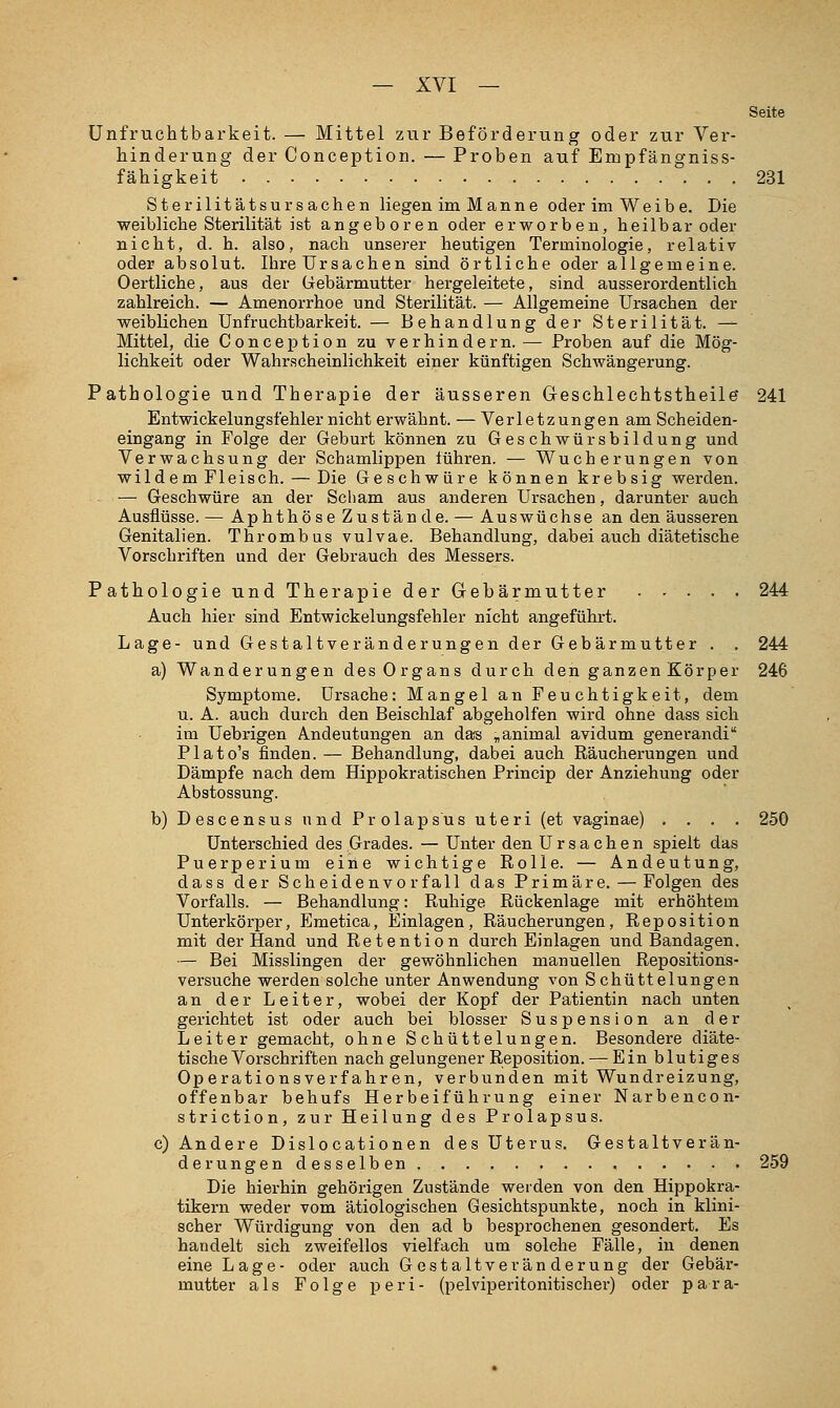 Seite Unfruchtbarkeit. — Mittel zur Beförderung oder zur Ver- hinderung der Conception. — Proben auf Empfängniss- fähigkeit 231 Sterilitätsursachen liegen im Manne oder im Weib e. Die weibliche Sterilität ist angeboren oder erworben, heilbar oder nicht, d. h. also, nach unserer heutigen Terminologie, relativ oder absolut. Ihre Ursachen sind örtliche oder allgemeine. Oertliche, aus der Gebärmutter hergeleitete, sind ausserordentlich zahlreich. — Amenorrhoe und Sterilität. — Allgemeine Ursachen der weiblichen Unfruchtbarkeit. — Behandlung der Sterilität. — Mittel, die Conception zu verhindern. — Proben auf die Mög- lichkeit oder Wahrscheinlichkeit einer künftigen Schwängerung. Pathologie und Therapie der äusseren Geschlechtstheile 241 Entwickelungsfehler nicht erwähnt. — Verletzungen am Scheiden- eingang in Folge der Geburt können zu Geschwürsbildung und Verwachsung der Schamlippen führen. — Wucherungen von wildem Fleisch. — Die Geschwüre können krebsig werden. - — Geschwüre an der Scham aus anderen Ursachen, darunter auch Ausflüsse. — Aphthöse Zustände. — Auswüchse an den äusseren Genitalien. Thrombus vulvae. Behandlung, dabei auch diätetische Vorschriften und der Gebrauch des Messers. Pathologie und Therapie der Gebärmutter 244 Auch hier sind Entwickelungsfehler nicht angeführt. Lage- und Gestaltveränderungen der Gebärmutter . . 244 a) Wanderungen des Organs durch den ganzen Körper 246 Symptome. Ursache: Mangel an Feuchtigkeit, dem u. A. auch durch den Beischlaf abgeholfen wird ohne dass sich im Uebrigen Andeutungen an das ^animal avidum generandi Plato's finden. — Behandlung, dabei auch Räucherungen und Dämpfe nach dem Hippokratischen Princip der Anziehung oder Abstossung. b) Descensus und Prolapsus uteri (et vaginae) .... 250 Unterschied des Grades. — Unter den Ursachen spielt das Puerperium eine wichtige Rolle. — Andeutung, dass der Scheidenvorfall das Primäre. — Folgen des Vorfalls. — Behandlung: Ruhige Rückenlage mit erhöhtem Unterkörper, Emetica, Einlagen, Räucherungen, Reposition mit der Hand und Retention durch Einlagen und Bandagen. — Bei Misslingen der gewöhnlichen manuellen Repositions- versuche werden solche unter Anwendung von Schüttelungen an der Leiter, wobei der Kopf der Patientin nach unten gerichtet ist oder auch bei blosser Suspension an der Leiter gemacht, ohne Schüttelungen. Besondere diäte- tische Vorschriften nach gelungener Reposition. — Ein blutiges Operationsverfahren, verbunden mit Wundreizung, offenbar behufs Herbeiführung einer Narbencon- striction, zur Heilung des Prolapsus. c) Andere Dislocationen des Uterus. Gestaltverän- derungendesselben 259 Die hierhin gehörigen Zustände werden von den Hippokra- tikern weder vom ätiologischen Gesichtspunkte, noch in klini- scher Würdigung von den ad b besprochenen gesondert. Es handelt sich zweifellos vielfach um solche Fälle, in denen eine Lage- oder auch Gestaltveränderung der Gebär- mutter als Folge peri- (pelviperitonitischer) oder para-