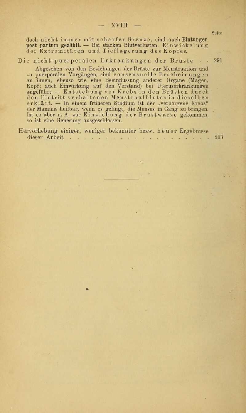 Seite doch nicht immer mit scharfer Grenze, sind auch Blutungen post partum gezählt. — Bei starken Blutverlusten: Einwickelung der Extremitäten und Tieflagerung des Kopfes. Die nicht-puerperalen Erkrankungen der Brüste ■ • 291 Abgesehen von den Beziehungen der Brüste zur Menstruation und zu puerperalen Vorgängen, sind consensuelle Erscheinungen an ihnen, ebenso wie eine Beeinflussung anderer Organe (Magen, Kopf; auch Einwirkung auf den Verstand) bei Uteruserkrankungen angeführt. — Entstehung vonKrebs in den Brüsten durch den Eintritt verhaltenen Menstrualblutes in dieselben erklärt. — In einem früheren Stadium ist der „verborgene Krebs der Mamma heilbar, wenn es gelingt, die Menses in Gang zu bringen. Ist es aber u. A. zur Einziehung der Brustwarze gekommen, so ist eine Genesung ausgeschlossen. Hervorhebung einiger, weniger bekannter bezw. neuer Ergebnisse dieser Arbeit 298