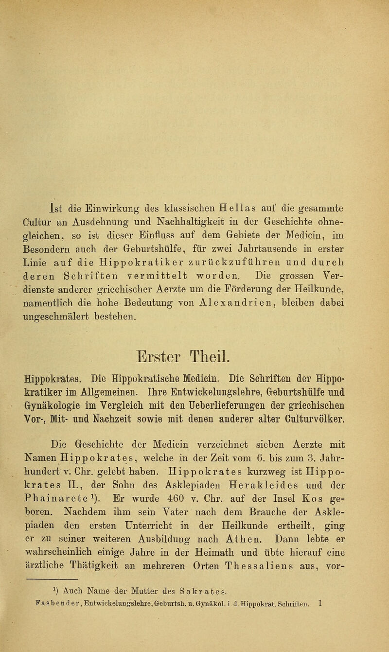 Ist die Einwirkung des klassischen Hellas auf die gesammte Cultur an Ausdehnung und Nachhaltigkeit in der Geschichte ohne- gleichen, so ist dieser Einfluss auf dem Gebiete der Medicin, im Besondern auch der Geburtshülfe, für zwei Jahrtausende in erster Linie auf die Hippokratiker zurückzuführen und durch deren Schriften vermittelt worden. Die grossen Ver- dienste anderer griechischer Aerzte um die Förderung der Heilkunde, namentlich die hohe Bedeutung von Alexandrien, bleiben dabei ungeschmälert bestehen. Erster Theil. Hippokrätes. Die Hippokratische Medicin. Die Schriften der Hippo- kratiker im Allgemeinen. Ihre Entwickelungslehre, Geburtshülfe und Gynäkologie im Vergleich mit den üeb erliefernngen der griechischen Vor-, Mit- und Nachzeit sowie mit denen anderer alter Culturvölker. Die Geschichte der Medicin verzeichnet sieben Aerzte mit Namen Hippokrätes, welche in der Zeit vom 6. bis zum 3. Jahr- hundert v. Chr. gelebt haben. Hippokrätes kurzweg ist Hippo- krätes n., der Sohn des Asklepiaden Herakleides und der Phainarete ^). Er wurde 460 v. Chr. auf der Insel Kos ge- boren. Nachdem ihm sein Vater nach dem Brauche der Askle- piaden den ersten Unterricht in der Heilkunde ertheilt, ging er zu seiner weiteren Ausbildung nach Athen. Dann lebte er wahrscheinlich einige Jahre in der Heimath und übte hierauf eine ärztliche Thätigkeit an mehreren Orten Thessaliens aus, vor- ^) Auch Name der Mutter des Sokrates.