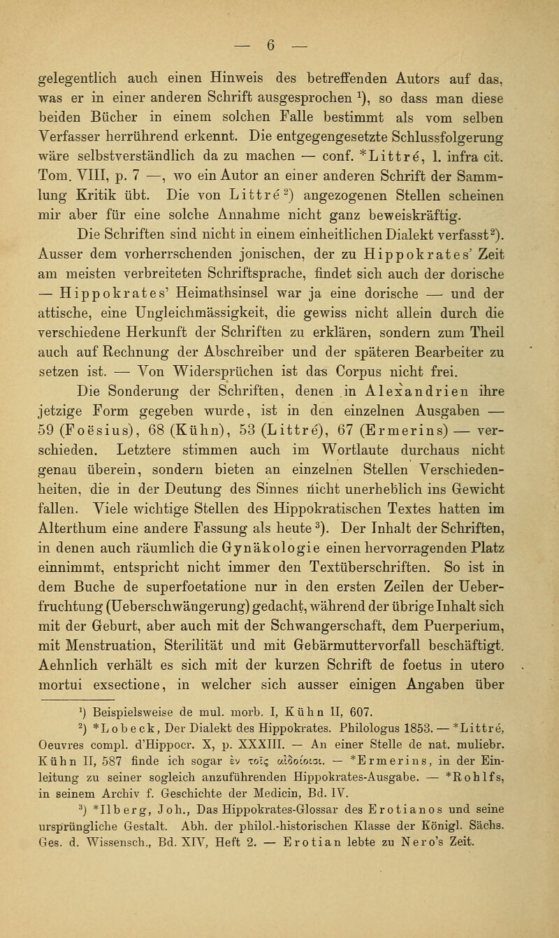 gelegentlich auch einen Hinweis des betreffenden Autors auf das, was er in einer anderen Schrift ausgesprochen ^), so dass man diese beiden Bücher in einem solchen Falle bestimmt als vom selben Verfasser herrührend erkennt. Die entgegengesetzte Schlussfolgerung wäre selbstverständlich da zu machen — conf. *Littre, 1. infra cit. Tom. VIII, p. 7 —, wo ein Autor an einer anderen Schrift der Samm- lung Kritik übt. Die von Littre^) angezogenen Stellen scheinen mir aber für eine solche Annahme nicht ganz beweiskräftig. Die Schriften sind nicht in einem einheitlichen Dialekt verfasst^). Ausser dem vorherrschenden jonischen, der zu Hippokrates' Zeit am meisten verbreiteten Schriftsprache, findet sich auch der dorische — Hippokrates' Heimathsinsel war ja eine dorische — und der attische, eine Ungleichmässigkeit, die gewiss nicht allein durch die verschiedene Herkunft der Schriften zu erklären, sondern zum Theil auch auf Rechnung der Abschreiber und der späteren Bearbeiter zu setzen ist. — Von Widersprüchen ist da^ Corpus nicht frei. Die Sonderung der Schriften, denen in Alexandrien ihre jetzige Form gegeben wurde, ist in den einzelnen Ausgaben — 59(Foesius), 68 (Kühn), 53(Littre), 67 (Ermerins) — ver- schieden. Letztere stimmen auch im Wortlaute durchaus nicht genau überein, sondern bieten an einzelnen Stellen Verschieden- heiten, die in der Deutung des Sinnes liicht unerheblich ins Gewicht fallen. Viele wichtige Stellen des Hippokratischen Textes hatten im Alterthum eine andere Fassung als heute ^). Der Inhalt der Schriften, in denen auch räumlich die Gynäkologie einen hervorragenden Platz einnimmt, entspricht nicht immer den Textüberschriften. So ist in dem Buche de superfoetatione nur in den ersten Zeilen der üeber- fruchtung (Ueberschwängerung) gedacht, während der übrige Inhalt sich mit der Geburt, aber auch mit der Schwangerschaft, dem Puerperium, mit Menstruation, Sterilität und mit Gebärmuttervorfall beschäftigt. Aehnlich verhält es sich mit der kurzen Schrift de foetus in utero mortui exsectione, in welcher sich ausser einigen Angaben über ^) Beispielsweise de mul. morb. I, Külin II, 607. ^) *Lobeck, Der Dialekt des Hippokrates. Philologus 1853. — *Littre, Oeuvres compl. d'Hippocr. X, p. XXXIII. — An einer Stelle de nat. muliebr. Kühn II, 587 finde ich sogar sv zrAq «looioiai. — *Ermerius, in der Ein- leitung zu seiner sogleich anzuführenden Hippokrates-Ausgabe. — *Rohlfs, in seinem Archiv f. Geschichte der Medicin, Bd. IV. ^) *Ilberg, Joh., Das Hippokrates-Glossar des Erotianos und seine ursprüngliche Gestalt. Abh. der philol.-historischen Klasse der Königl. Sachs. Ges. d. Wissensch., Bd. XIV, Heft 2. — Erotian lebte zu Nero's Zeit.