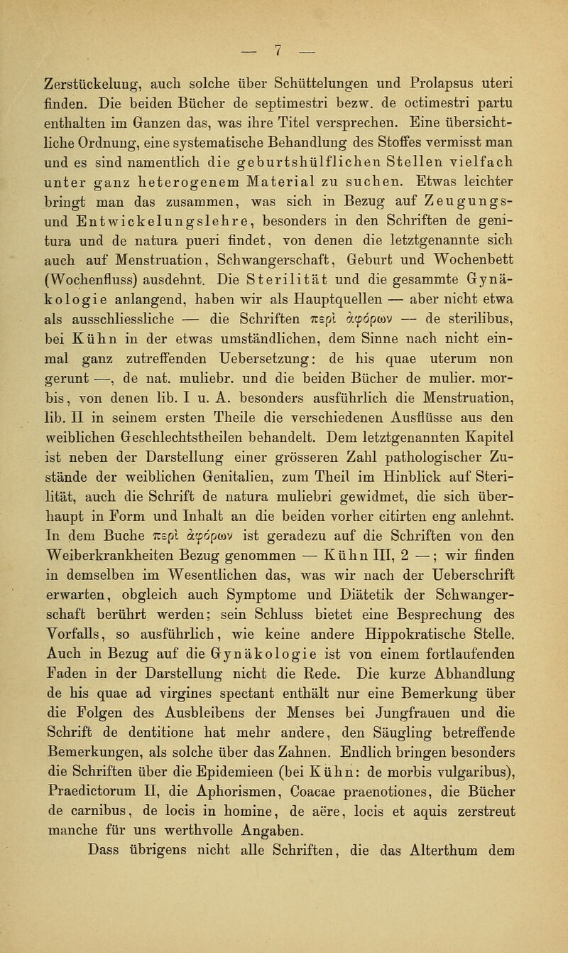 Zerstückelung, auch solche über Schüttelungen und Prolapsus uteri finden. Die beiden Bücher de septimestri bezw. de octimestri partu enthalten im Ganzen das, was ihre Titel versprechen. Eine übersicht- liche Ordnung, eine systematische Behandlung des Stoffes vermisst man und es sind namentlich die geburtshülflichen Stellen vielfach unter ganz heterogenem Material zu suchen. Etwas leichter bringt man das zusammen, was sich in Bezug auf Zeugungs- und Entwickelungslehre, besonders in den Schriften de geni- tura und de natura pueri findet, von denen die letztgenannte sich auch auf Menstruation, Schwangerschaft, Geburt und Wochenbett (Wochenfluss) ausdehnt. Die Sterilität und die gesammte Gynä- kologie anlangend, haben wir als Hauptquellen — aber nicht etwa als ausschliessliche — die Schriften Trspl aipopwv — de sterilibus, bei Kühn in der etwas umständlichen, dem Sinne nach nicht ein- mal ganz zutreffenden Uebersetzung: de his quae uterum non gerunt —, de nat. muliebr. und die beiden Bücher de mulier. mor- bis, von denen lib. I u. A. besonders ausführlich die Menstruation, lib. II in seinem ersten Theile die verschiedenen Ausflüsse aus den weiblichen Geschlechtstheilen behandelt. Dem letztgenannten Kapitel ist neben der Darstellung einer grösseren Zahl pathologischer Zu- stände der weiblichen Genitalien, zum Theil im Hinblick auf Steri- lität, au<3h die Schrift de natura muliebri gewidmet, die sich über- haupt in Form und Inhalt an die beiden vorher citirten eng anlehnt. In dem Buche Tcspl atpdpwv ist geradezu auf die Schriften von den Weiberkrankheiten Bezug genommen — Kühn III, 2 —; wir finden in demselben im Wesentlichen das, was wir nach der Ueberschrift erwarten, obgleich auch Symptome und Diätetik der Schwanger- schaft berührt werden; sein Schluss bietet eine Besprechung des Vorfalls, so ausführlich, wie keine andere Hippokratische Stelle. Auch in Bezug auf die Gynäkologie ist von einem fortlaufenden Faden in der Darstellung nicht die Rede. Die kurze Abhandlung de his quae ad virgines spectant enthält nur eine Bemerkung über die Folgen des Ausbleibens der Menses bei Jungfrauen und die Schrift de dentitione hat mehr andere, den Säugling betreffende Bemerkungen, als solche über das Zahnen. Endlich bringen besonders die Schriften über die Epidemieen (bei Kühn: de morbis vulgaribus), Praedictorum II, die Aphorismen, Coacae praenotiones, die Bücher de carnibus, de locis in homine, de aere, locis et aquis zerstreut manche für uns werthvoUe Angaben. Dass übrigens nicht alle Schriften, die das Alterthum dem