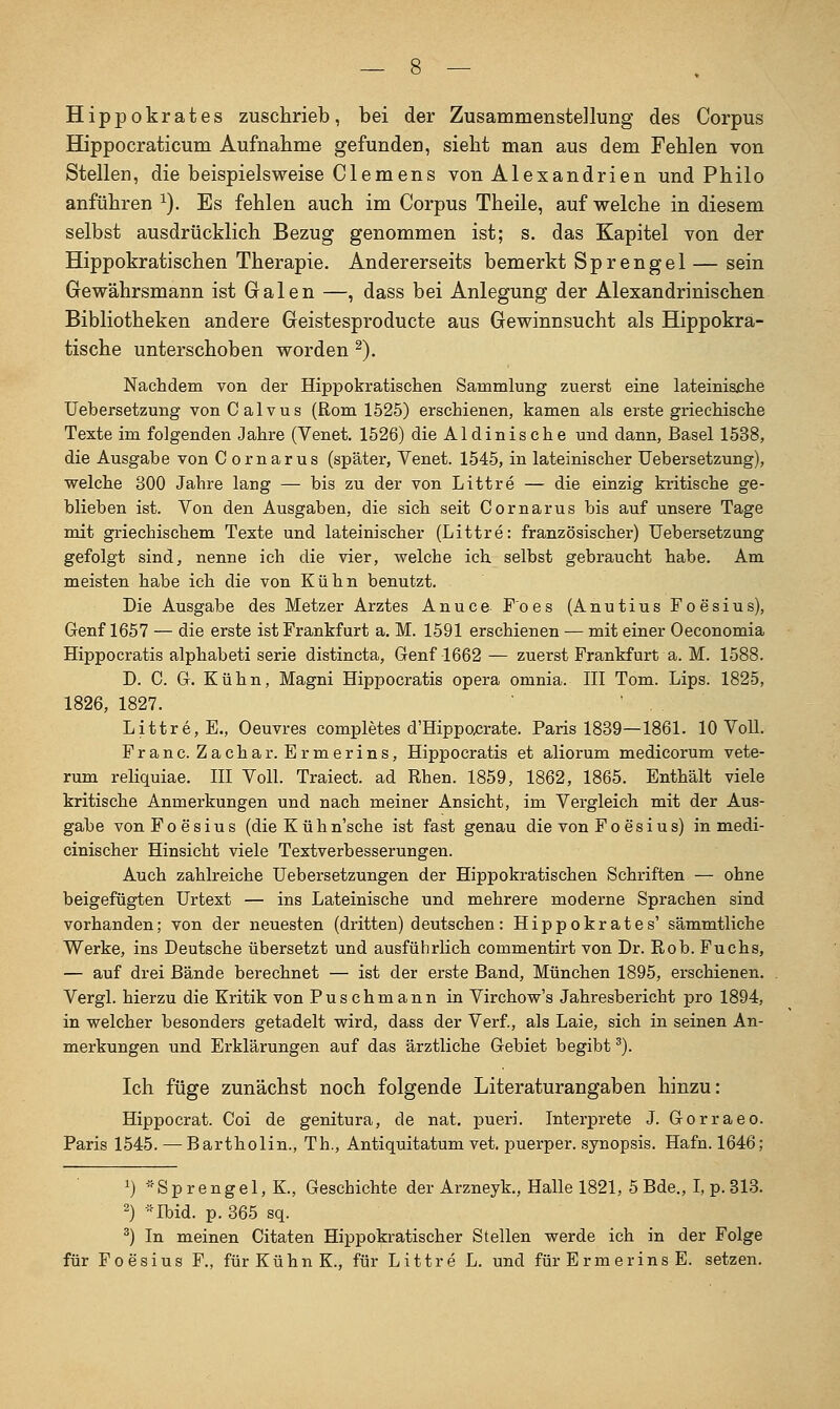Hippokrates zuschrieb, bei der Zusammenstellung des Corpus Hippocraticum Aufnahme gefunden, sieht man aus dem Fehlen von Stellen, die beispielsweise Clemens von Alexandrien und Philo anführen ^). Es fehlen auch im Corpus Theile, auf welche in diesem selbst ausdrücklich Bezug genommen ist; s. das Kapitel von der Hippokratischen Therapie. Andererseits bemerkt Sprengel — sein Gewährsmann ist Galen —, dass bei Anlegung der Alexandrinischen Bibliotheken andere Geistesproducte aus Gewinnsucht als Hippokra- tische unterschoben worden ^). Nachdem von dei* Hippokratischen Sammlung zuerst eine lateinisishe Uebersetzung von Calvus (Rom 1525) erschienen, kamen als erste griechische Texte im folgenden Jahre (Venet. 1526) die Aldinische und dann, Basel 1538, die Ausgabe von Cornarus (später, Venet. 1545, in lateinischer Uebersetzung), welche 800 Jahre lang — bis zu der von Littre — die einzig kritische ge- blieben ist. Von den Ausgaben, die sich seit Cornarus bis auf unsere Tage mit griechischem Texte und lateinischer (Littre: französischer) Uebersetzung gefolgt sind, nenne ich die vier, welche ich selbst gebraucht habe. Am meisten habe ich die von Kühn benutzt. Die Ausgabe des Metzer Arztes Anuce F'oes (Anutius Foesius), Genf 1657 — die erste ist Frankfurt a. M. 1591 erschienen — mit einer Oeconomia Hippocratis alphabeti serie distincta, Genf 1662 — zuerst Frankfurt a. M. 1588. D. C. G. Kühn, Magni Hippocratis opera omnia. III Tom. Lips. 1825, 1826, 1827. Littre, E., Oeuvres completes d'HippoxJrate. Paris 1839—1861. 10 Voll. Franc. Zachar. Ermerins, Hippocratis et aliorum medicorum vete- rum reliquiae. III Voll. Traiect. ad Rhen. 1859, 1862, 1865. Enthält viele kritische Anmerkungen und nach meiner Ansicht, im Vergleich mit der Aus- gabe von Foesius (die K ü h n'sche ist fast genau die von Foesius) in medi- cinischer Hinsicht viele Textverbesserungen. Auch zahlreiche Uebersetzungen der Hippokratischen Schriften — ohne beigefügten Urtext — ins Lateinische und mehrere moderne Sprachen sind vorhanden; von der neuesten (dritten) deutschen: Hippokrates' sämmtliche Werke, ins Deutsche übersetzt und ausführlich commentirt von Dr. Rob. Fuchs, — auf drei Bände berechnet — ist der erste Band, München 1895, erschienen. Vergl. hierzu die Kritik von Puschmann in Virchow's Jahresbericht pro 1894, in welcher besonders getadelt wird, dass der Verf., als Laie, sich in seinen An- merkungen und Erklärungen auf das ärztliche Gebiet begibt ^). Ich füge zunächst noch folgende Literaturangaben hinzu: Hippocrat. Coi de genitura, de nat. pueri. Interprete J. Gorraeo. Paris 1545. — Bartholin., Th., Antiquitatum vet. puerper. Synopsis. Hafn. 1646; ') * S p r e n g e 1, K., Geschichte der Arzneyk., Halle 1821, 5 Bde., l, p. 818. 2) -••Ibid. p. 365 sq. ^) In meinen Citaten Hippokratischer Stellen werde ich in der Folge für Foesius F., für Kühn K., für Littre L. und für Ermerins E. setzen.