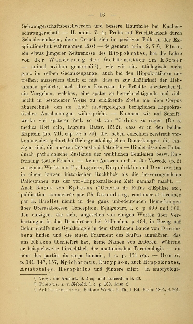 Schwangerschaftsbescliwerden und bessere Hautfarbe bei Knaben- schwangerschaft — H. anim. 7, 4; Probe auf Fruchtbarkeit durch Scheideneinlagen, deren Geruch sich im positiven Falle in der Ex- spirationsluft wahrnehmen lässt — de generat. anim. 2, 7 ^). Plato, ein etwas jüngerer Zeitgenosse des Hippokrates, hat die Lehre von der Wanderung der Gebärmutter im Körper — aniraal avidum generandi ^), vi/^ie wir sie, ätiologisch nicht ganz im selben Gedankengange, auch bei den Hippokratikern an- treffen; ausserdem theilt er mit, dass es zur Thätigkeit der Heb- ammen gehörte, nach ihrem Ermessen die Früchte abzutreiben^), ein Vorgehen, welches, eine später zu berücksichtigende und viel- leicht in besonderer Weise zu erklärende Stelle aus dem Corpus abgerechnet, den im „Eid niedergelegten bezüglichen Hippokra- tischen Anschauungen widerspricht. — Kommen wir auf Schrift- werke viel späterer Zeit, so ist von *Celsus zu sagen (De re niedica libri octo, Lugdun. Batav. 1S92), dass er in den beiden Kapiteln (lib. VH, cap. 28 u. 29), die, neben einzelnen zerstreut vor- kommenden geburtshülflich-gynäkologischen Bemerkungen, die ein- zigen sind, die unseren Gegenstand betreffen — Hindernisse des Coitus durch pathologische Zustände der weiblichen Genitalien bezw. Ent- fernung todter Früchte — keine Autoren und' in der Vorrede (p. 2) zu seinem Werke nur Pythagoras, Empedokles und Democritus in einem kurzen historischen Rückblick als die hervorragendsten Philosophen aus der vor - Hippokratischen Zeit namhaft macht. — Auch Ruf US von Ephesus (* Oeuvres de Rufus d'Ephese etc., publication commencee par Ch. Daremberg, continuee et terminee par E. Ruelle) nennt in den ganz unbedeutenden Bemerkungen über Uterusabscesse, Conception, Fehlgeburt, 1. c. p. 499 und 500, den einzigen, die sich, abgesehen von einigen Worten über Ver- härtungen in den Brustdrüsen bei Stillenden, p. 494, in Bezug auf Geburtshülfe und Gynäkologie in dem stattlichen Bande von Darem- berg finden und die einem Fragment des Rufus angehören, das uns Rhazes überliefert hat, keine Namen von Autoren, während er beispielsweise hinsichtlich der anatomischen Terminologie — du nom des parties du corps humain, 1. c. p. 131 sqq. — Homer, p. 141, 147, 157, Epicharmus, Euryphon, auch Hippokrates, Aristoteles, Herophilus und jüngere citirt. In embryologi- ') Vergl. die Anmerk. S. 2 sq. und ausserdem S. 26. ^) Tim aus, s. v. Siebold, l. c. p. 109, Anm. 3. 3) Schleiermacher, Platon's Werke, 2. Th., I. Bd. Berlin 1805, S. 201.